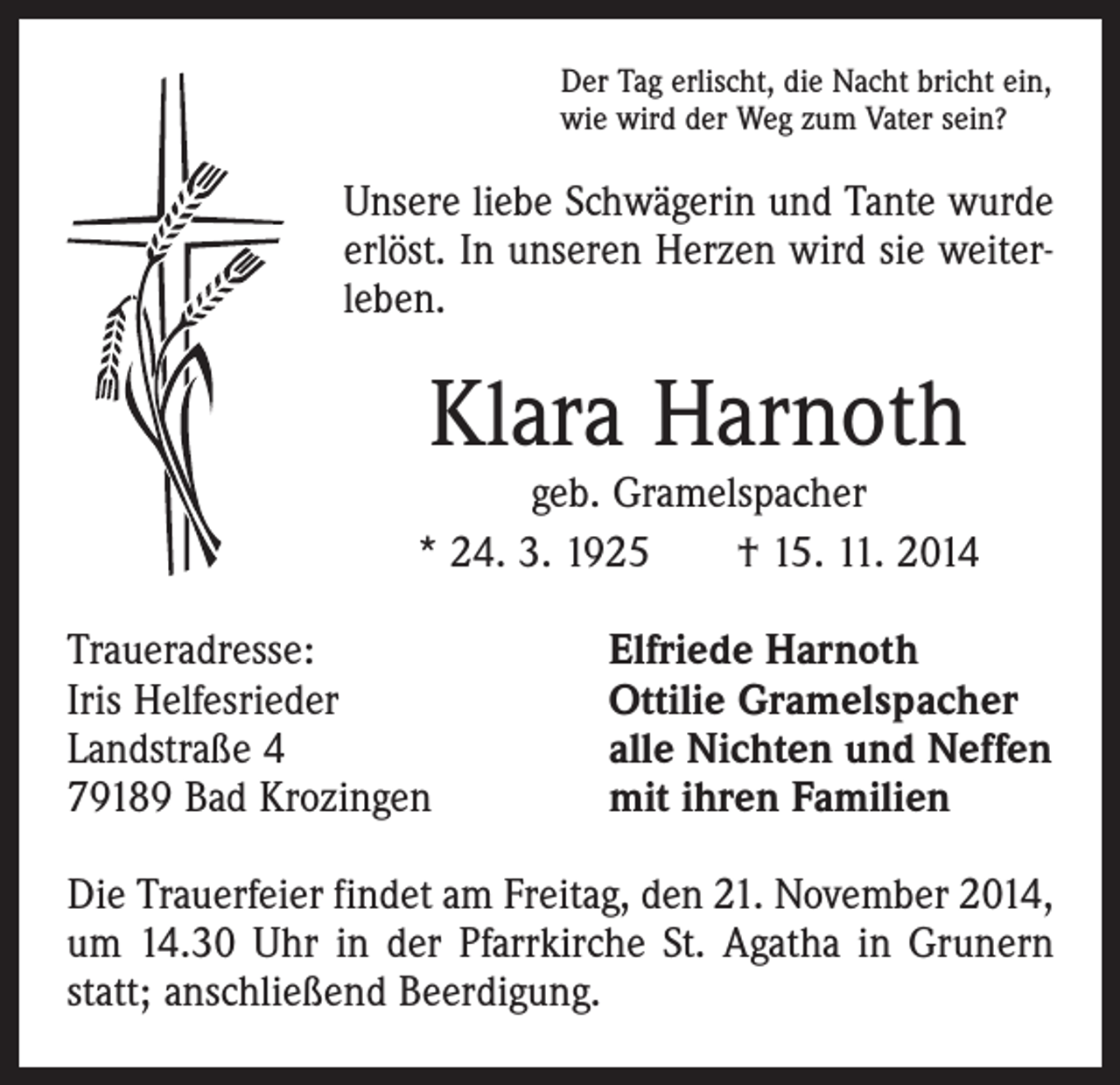 <p>Der Tag erlischt, die Nacht bricht ein,<br />wie wird der Weg zum Vater sein?</p><p>Unsere liebe Schwägerin und Tante wurde<br />erlöst. In unseren Herzen wird sie weiterleben.</p><p>Klara Harnoth</p><p>geb. Gramelspacher<br />* 24. 3. 1925 † 15. 11. 2014<br />Traueradresse:<br />Iris Helfesrieder<br />Landstraße 4<br />79189 Bad Krozingen</p><p>Elfriede Harnoth<br />Ottilie Gramelspacher<br />alle Nichten und Neffen<br />mit ihren Familien</p><p>Die Trauerfeier findet am Freitag, den 21. November 2014,<br />um 14.30 Uhr in der Pfarrkirche St. Agatha in Grunern<br />statt; anschließend Beerdigung.</p>