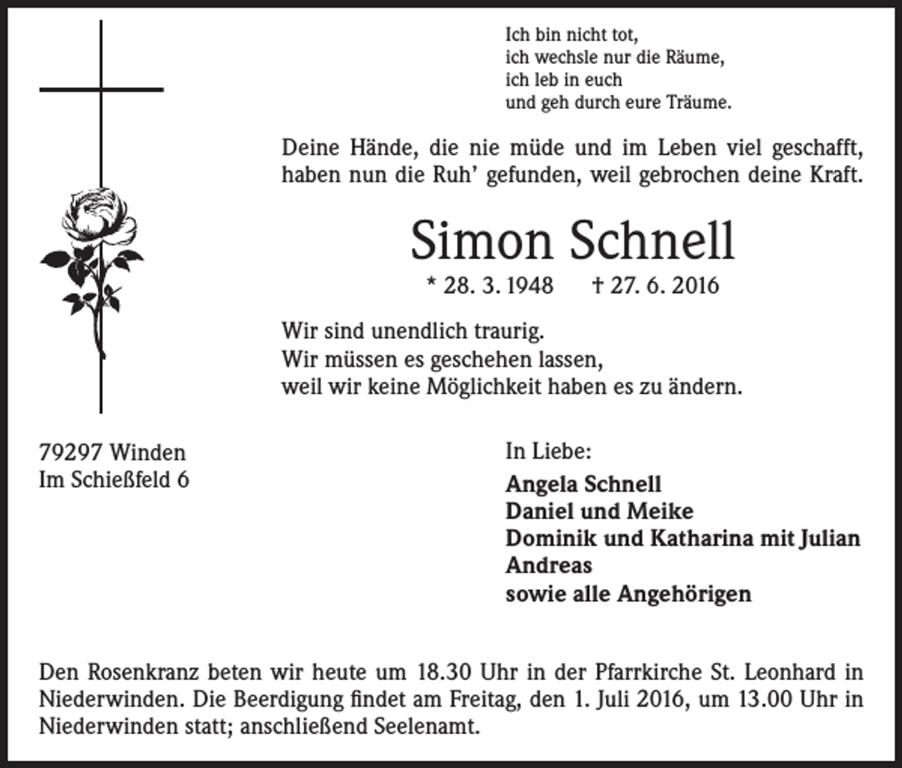 <p>Ich bin nicht tot,<br />ich wechsle nur die Räume,<br />ich leb in euch<br />und geh durch eure Träume.</p><p>Deine Hände, die nie müde und im Leben viel geschafft,<br />­haben nun die Ruh’ gefunden, weil gebrochen deine Kraft.</p><p>Simon Schnell<br />* 28. 3. 1948 † 27. 6. 2016</p><p>Wir sind unendlich traurig.<br />Wir müssen es geschehen lassen,<br />weil wir keine Möglichkeit haben es zu ändern.<br />79297 Winden<br />Im Schießfeld 6</p><p>In Liebe:<br />Angela Schnell<br />Daniel und Meike<br />Dominik und Katharina mit Julian<br />Andreas<br />sowie alle Angehörigen</p><p>Den Rosenkranz beten wir heute um 18.30 Uhr in der Pfarrkirche St. Leonhard in<br />Niederwinden. Die Beerdigung findet am Freitag, den 1. Juli 2016, um 13.00 Uhr in<br />Niederwinden statt; anschließend Seelenamt.</p>