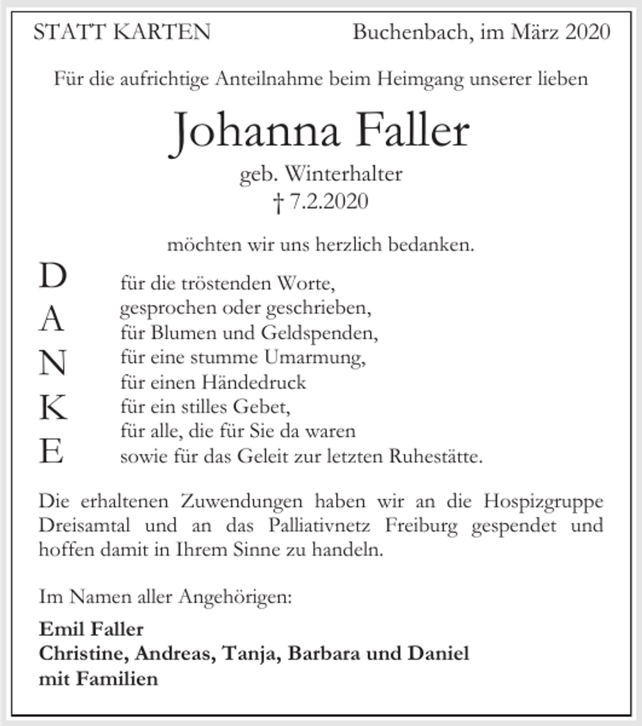 <p>STATT KARTEN</p><p>Buchenbach, im März 2020</p><p>Für die aufrichtige Anteilnahme beim Heimgang unserer lieben</p><p>Johanna Faller<br />geb. Winterhalter<br />† 7.2.2020<br />möchten wir uns herzlich bedanken.</p><p>D<br />A<br />N<br />K<br />E</p><p>für die tröstenden Worte,<br />gesprochen oder geschrieben,<br />für Blumen und Geldspenden,<br />für eine stumme Umarmung,<br />für einen Händedruck<br />für ein stilles Gebet,<br />für alle, die für Sie da waren<br />sowie für das Geleit zur letzten Ruhestätte.</p><p>Die erhaltenen Zuwendungen haben wir an die Hospizgruppe<br />Dreisamtal und an das Palliativnetz Freiburg gespendet und<br />hoffen damit in Ihrem Sinne zu handeln.<br />Im Namen aller Angehörigen:<br />Emil Faller<br />Christine, Andreas, Tanja, Barbara und Daniel<br />mit Familien</p>