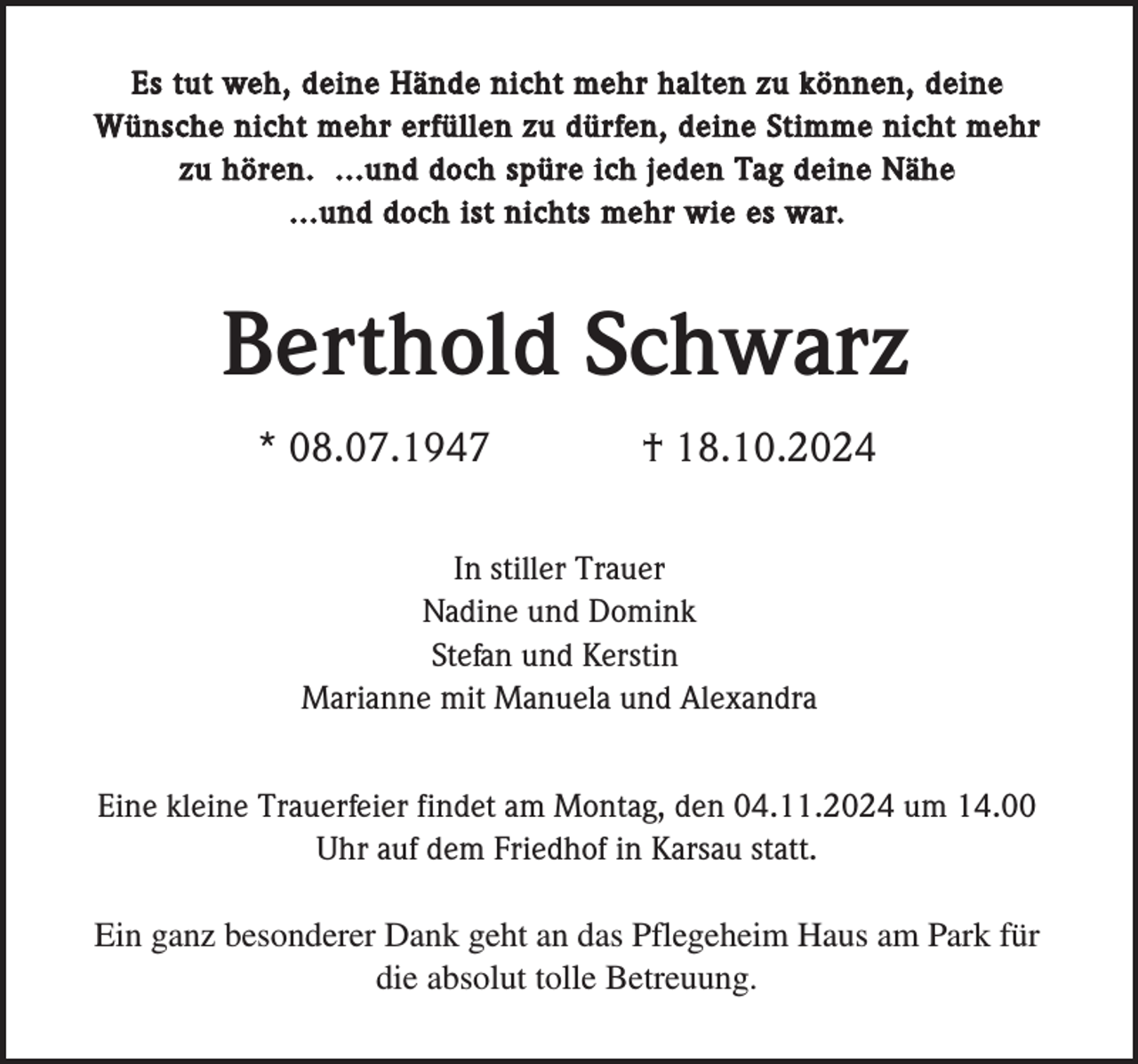 <p>Es tut weh, deine Hände nicht mehr halten zu können, deine<br />Wünsche nicht mehr erfüllen zu dürfen, deine Stimme nicht mehr<br />zu hören. ...und doch spüre ich jeden Tag deine Nähe<br />...und doch ist nichts mehr wie es war.</p><p>Berthold Schwarz<br />* 08.07.1947</p><p>† 18.10.2024</p><p>In stiller Trauer<br />Nadine und Domink<br />Stefan und Kerstin<br />Marianne mit Manuela und Alexandra<br />Eine kleine Trauerfeier findet am Montag, den 04.11.2024 um 14.00<br />Uhr auf dem Friedhof in Karsau statt.<br />Ein ganz besonderer Dank geht an das Pflegeheim Haus am Park für<br />die absolut tolle Betreuung.</p>