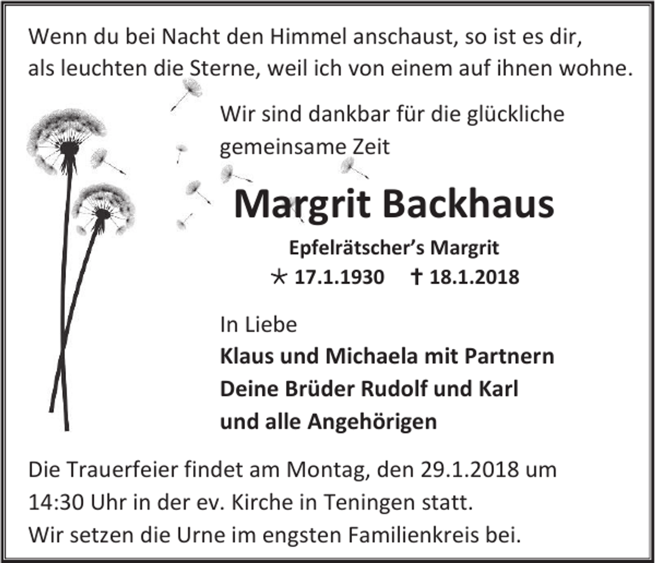 <p>W e n n d du<br />Wenn<br />u b bei<br />ei NNacht<br />a c ht d den<br />e n HiHimmel<br />m m el a anschaust,<br />ns c h a ust, s osoististesesdir,<br />dir,<br />alslleuchten<br />als<br />e u c ht e n die<br />di e St<br />Sterne,<br />er n e, weil<br />w eil iich<br />c h vvon<br />o n ei<br />einem<br />n e m aauf<br />uf iihnen<br />h n e n wohne.<br />w o h n e.<br />Wir sisind<br />Wir<br />n d ddankbar<br />a n k b ar ffür<br />ür die<br />di e glückliche<br />gl ü c kli c h e<br />ggemeinsame<br />e m ei ns a m e ZZeit<br />eit</p><p>MMargrit<br />ar grit BBackhaus<br />a c k h a us<br />EEpfelrätscher’s<br />pf elr äts c h er’s Margrit<br />M ar grit<br /> 117.1.1930<br />7. 1. 1 9 3 0  118.1.201. 1. 2 0 1 8</p><p>I n Liebe<br />In<br />Li e b e<br />Klaus<br />Kl<br />a u s uund<br />n d Michaela<br />Mi c h a el a mit<br />mit PPartnern<br />art n er n<br />DDeine<br />ei n e Brüder<br />Br ü d er Rudolf<br />R u d olf und<br />u n d Karl<br />K arl<br />uund<br />n d all<br />alle<br />e AAngehörigen<br />n g e h öri g e n<br />Di e Tr<br />Die<br />Trauerfeier<br />a u erf ei er fifindet<br />n d et aam<br />m Montag,<br />M o nt a g, dden<br />e n 229.1.2018<br />9. 1. 2 0 1 8 uum<br />m<br />114:30<br />4: 3 0 Uhr<br />U hr iin<br />n der<br />d er eev.<br />v. Kir<br />Kirche<br />c h e iin<br />n TTeningen<br />e ni n g e n ststatt.<br />att.<br />Wirs etz<br />Wir<br />setzen<br />e n di<br />die<br />e Urne<br />Ur n e iim<br />m eengsten<br />n gst e n FFamilienkreis<br />a mili e n kr eis bbei.<br />ei.</p>