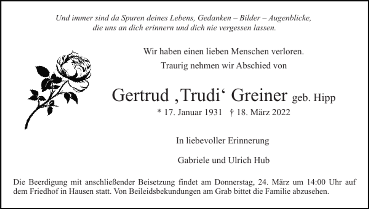 <p>Und immer sind da Spuren deines Lebens, Gedanken – Bilder – Augenblicke,<br />die uns an dich erinnern und dich nie vergessen lassen.</p><p>Wir haben einen lieben Menschen verloren.<br />Traurig nehmen wir Abschied von</p><p>Gertrud ‚Trudi‘ Greiner geb. Hipp<br />* 17. Januar 1931 † 18. März 2022<br />In liebevoller Erinnerung<br />Gabriele und Ulrich Hub<br />Die Beerdigung mit anschließender Beisetzung findet am Donnerstag, 24. März um 14:00 Uhr auf<br />dem Friedhof in Hausen statt. Von Beileidsbekundungen am Grab bittet die Familie abzusehen.</p>
