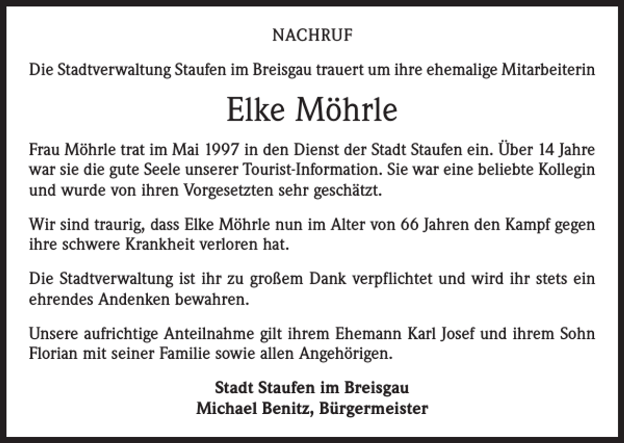 <p>NACHRUF<br />Die Stadtverwaltung Staufen im Breisgau trauert um ihre ehemalige Mitarbeiterin</p><p>Elke Möhrle<br />Frau Möhrle trat im Mai 1997 in den Dienst der Stadt Staufen ein. Über 14 Jahre<br />war sie die gute Seele unserer Tourist-Information. Sie war eine beliebte Kollegin<br />und wurde von ihren Vorgesetzten sehr geschätzt.<br />Wir sind traurig, dass Elke Möhrle nun im Alter von 66 Jahren den Kampf gegen<br />ihre schwere Krankheit verloren hat.<br />Die Stadtverwaltung ist ihr zu großem Dank verpflichtet und wird ihr stets ein<br />ehrendes Andenken bewahren.<br />Unsere aufrichtige Anteilnahme gilt ihrem Ehemann Karl Josef und ihrem Sohn<br />Florian mit seiner Familie sowie allen Angehörigen.<br />Stadt Staufen im Breisgau<br />Michael Benitz, Bürgermeister</p>
