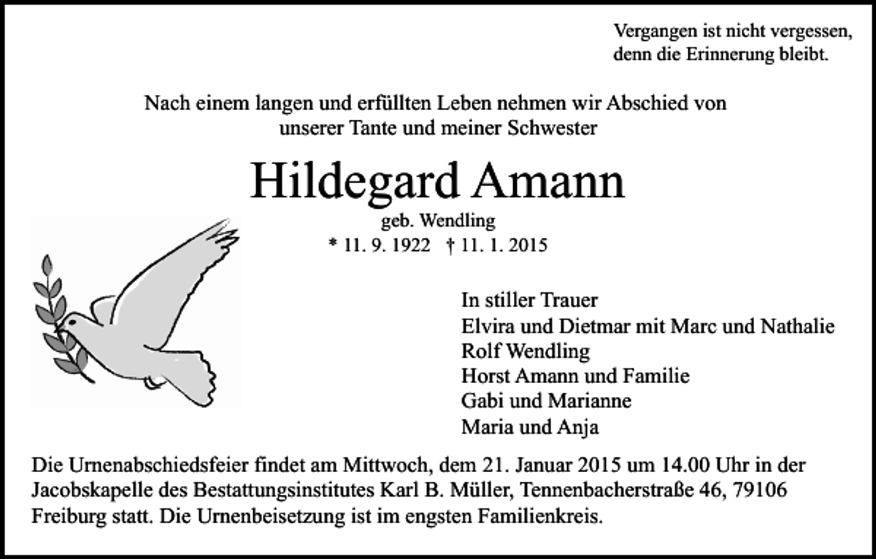 <p>Vergangen ist nicht vergessen,<br />denn die Erinnerung bleibt.</p><p>Nach einem langen und erfüllten Leben nehmen wir Abschied von<br />unserer Tante und meiner Schwester</p><p>Hildegard Amann<br />geb. Wendling<br />* 11. 9. 1922 † 11. 1. 2015</p><p>In stiller Trauer<br />Elvira und Dietmar mit Marc und Nathalie<br />Rolf Wendling<br />Horst Amann und Familie<br />Gabi und Marianne<br />Maria und Anja<br />Die Urnenabschiedsfeier findet am Mittwoch, dem 21. Januar 2015 um 14.00 Uhr in der<br />Jacobskapelle des Bestattungsinstitutes Karl B. Müller, Tennenbacherstraße 46, 79106<br />Freiburg statt. Die Urnenbeisetzung ist im engsten Familienkreis.</p>
