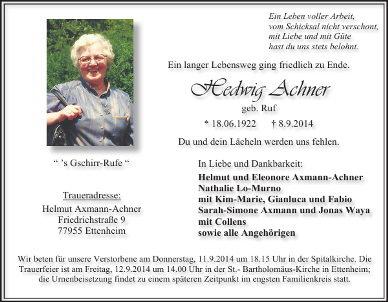 <p>Ein Leben voller Arbeit,<br />vom Schicksal nicht verschont,<br />mit Liebe und mit Güte<br />hast du uns stets belohnt.</p><p>Ein langer Lebensweg ging friedlich zu Ende.</p><p>Hedwig Achner<br />geb. Ruf</p><p>* 18.06.1922</p><p>† 8.9.2014</p><p>Du und dein Lächeln werden uns fehlen.<br />“ ’s Gschirr-Rufe “<br />Traueradresse:<br />Helmut Axmann-Achner<br />Friedrichstraße 9<br />77955 Ettenheim</p><p>In Liebe und Dankbarkeit:<br />Helmut und Eleonore Axmann-Achner<br />Nathalie Lo-Murno<br />mit Kim-Marie, Gianluca und Fabio<br />Sarah-Simone Axmann und Jonas Waya<br />mit Collens<br />sowie alle Angehörigen</p><p>Wir beten für unsere Verstorbene am Donnerstag, 11.9.2014 um 18.15 Uhr in der Spitalkirche. Die<br />Trauerfeier ist am Freitag, 12.9.2014 um 14.00 Uhr in der St.- Bartholomäus-Kirche in Ettenheim;<br />die Urnenbeisetzung findet zu einem späteren Zeitpunkt im engsten Familienkreis statt.</p>
