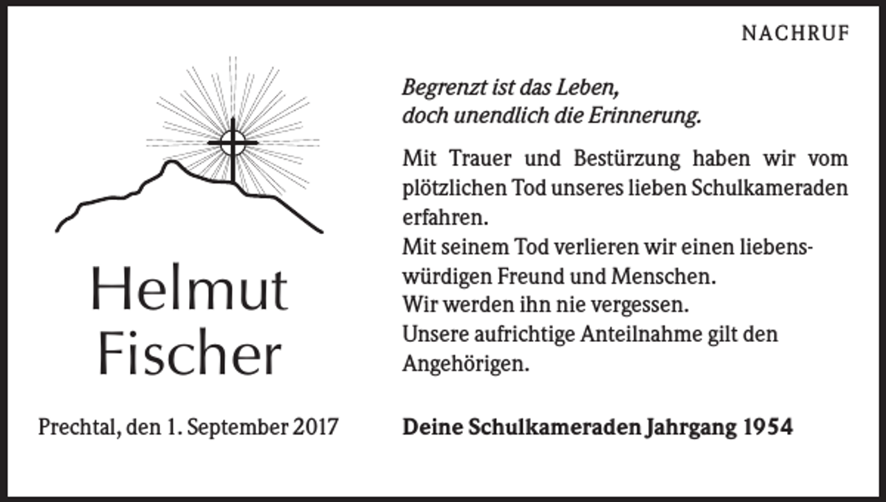 <p>NA C HRU F</p><p>Begrenzt ist das Leben,<br />doch unendlich die Erinnerung.</p><p>Helmut<br />Fischer<br />Prechtal, den 1. September 2017</p><p>Mit Trauer und Bestürzung haben wir vom<br />plötzlichen Tod unseres lieben Schulkameraden<br />erfahren.<br />Mit seinem Tod verlieren wir einen liebenswürdigen Freund und Menschen.<br />Wir werden ihn nie vergessen.<br />Unsere aufrichtige Anteilnahme gilt den<br />Angehörigen.<br />Deine Schulkameraden Jahrgang 1954</p>