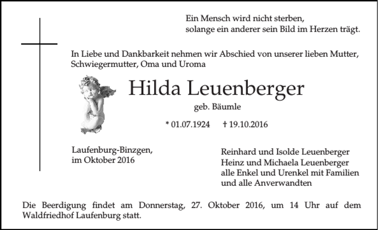 <p>Ein Mensch wird nicht sterben,<br />solange ein anderer sein Bild im Herzen trägt.<br />In Liebe und Dankbarkeit nehmen wir Abschied von unserer lieben Mutter,<br />Schwiegermutter, Oma und Uroma</p><p>Hilda Leuenberger<br />geb. Bäumle<br />* 01.07.1924<br />Laufenburg-Binzgen,<br />im Oktober 2016</p><p>† 19.10.2016<br />Reinhard und Isolde Leuenberger<br />Heinz und Michaela Leuenberger<br />alle Enkel und Urenkel mit Familien<br />und alle Anverwandten</p><p>Die Beerdigung findet am Donnerstag, 27. Oktober 2016, um 14 Uhr auf dem<br />Waldfriedhof Laufenburg statt.</p>