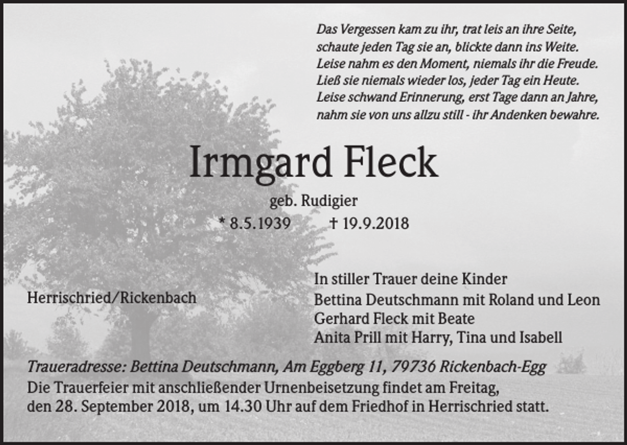 <p>Das Vergessen kam zu ihr, trat leis an ihre Seite,<br />schaute jeden Tag sie an, blickte dann ins Weite.<br />Leise nahm es den Moment, niemals ihr die Freude.<br />Ließ sie niemals wieder los, jeder Tag ein Heute.<br />Leise schwand Erinnerung, erst Tage dann an Jahre,<br />nahm sie von uns allzu still - ihr Andenken bewahre.</p><p>Irmgard Fleck<br />geb. Rudigier<br />* 8.5.1939<br />† 19.9.2018</p><p>Herrischried/Rickenbach</p><p>In stiller Trauer deine Kinder<br />Bettina Deutschmann mit Roland und Leon<br />Gerhard Fleck mit Beate<br />Anita Prill mit Harry, Tina und Isabell</p><p>Traueradresse: Bettina Deutschmann, Am Eggberg 11, 79736 Rickenbach-Egg<br />Die Trauerfeier mit anschließender Urnenbeisetzung findet am Freitag,<br />den 28. September 2018, um 14.30 Uhr auf dem Friedhof in Herrischried statt.</p>