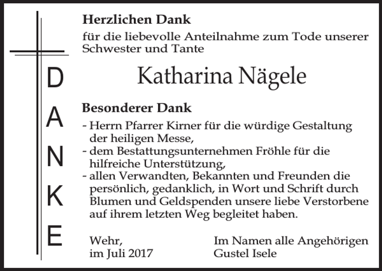 <p>Herzlichen Dank</p><p>für die liebevolle Anteilnahme zum Tode unserer<br />Schwester und Tante</p><p>D<br />A<br />N<br />K<br />E</p><p>Katharina Nägele<br />Besonderer Dank</p><p>- Herrn Pfarrer Kirner für die würdige Gestaltung<br />der heiligen Messe,<br />- dem Bestattungsunternehmen Fröhle für die<br />hilfreiche Unterstützung,<br />- allen Verwandten, Bekannten und Freunden die<br />persönlich, gedanklich, in Wort und Schrift durch<br />Blumen und Geldspenden unsere liebe Verstorbene<br />auf ihrem letzten Weg begleitet haben.</p><p>Wehr,<br />im Juli 2017</p><p>Im Namen alle Angehörigen<br />Gustel Isele</p>