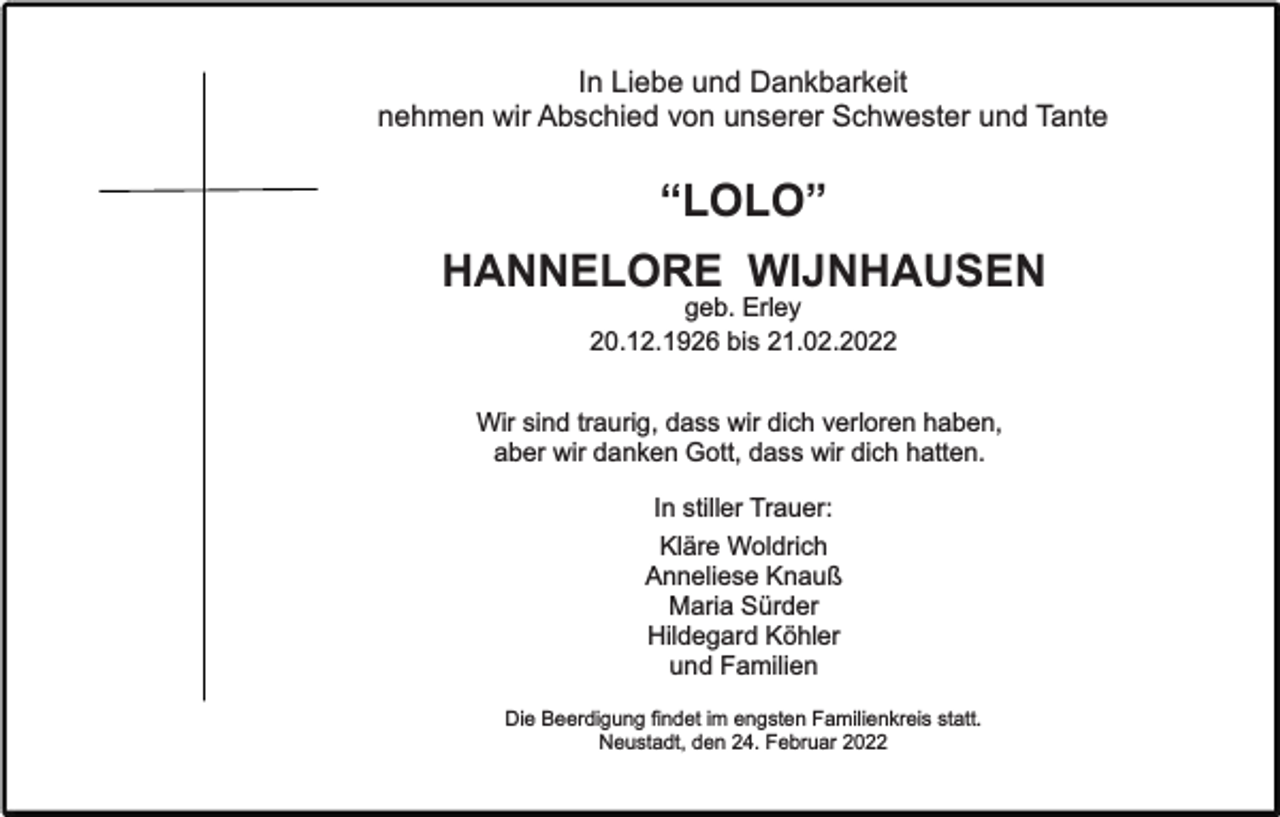 <p>In Liebe und Dankbarkeit<br />nehmen wir Abschied von unserer Schwester und Tante</p><p>“LOLO”<br />HANNELORE WIJNHAUSEN<br />geb. Erley<br />20.12.1926 bis 21.02.2022<br />Wir sind traurig, dass wir dich verloren haben,<br />aber wir danken Gott, dass wir dich hatten.<br />In stiller Trauer:<br />Kläre Woldrich<br />Anneliese Knauß<br />Maria Sürder<br />Hildegard Köhler<br />und Familien<br />Die Beerdigung findet im engsten Familienkreis statt.<br />Neustadt, den 24. Februar 2022</p>