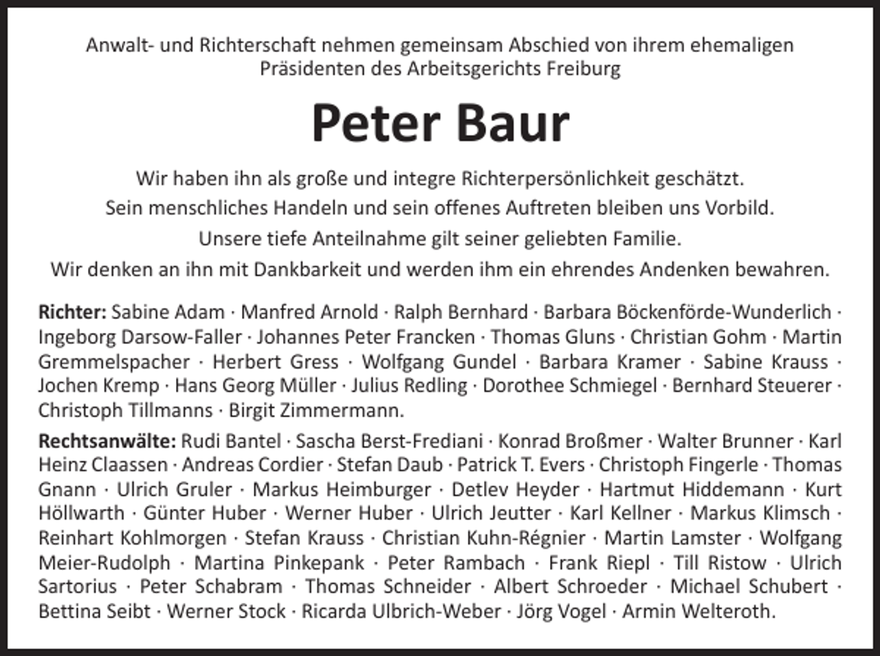 <p>Anwalt- und Richterschaft nehmen gemeinsam Abschied von ihrem ehemaligen<br />Präsidenten des Arbeitsgerichts Freiburg</p><p>Peter Baur<br />Wir haben ihn als große und integre Richterpersönlichkeit geschätzt.<br />Sein menschliches Handeln und sein offenes Auftreten bleiben uns Vorbild.<br />Unsere tiefe Anteilnahme gilt seiner geliebten Familie.<br />Wir denken an ihn mit Dankbarkeit und werden ihm ein ehrendes Andenken bewahren.<br />Richter: Sabine Adam · Manfred Arnold · Ralph Bernhard · Barbara Böckenförde-Wunderlich ·<br />Ingeborg Darsow-Faller · Johannes Peter Francken · Thomas Gluns · Christian Gohm · ­Martin<br />Gremmelspacher · Herbert Gress · Wolfgang Gundel · Barbara Kramer · Sabine Krauss ·<br />­Jochen Kremp · Hans Georg Müller · Julius Redling · Dorothee Schmiegel · Bernhard Steuerer ·<br />Christoph Tillmanns · Birgit Zimmermann.<br />Rechtsanwälte: Rudi Bantel · Sascha Berst-Frediani · Konrad Broßmer · Walter Brunner · Karl<br />Heinz Claassen · Andreas Cordier · Stefan Daub · Patrick T. Evers · Christoph Fingerle · Thomas<br />Gnann · Ulrich Gruler · Markus Heimburger · Detlev Heyder · Hartmut Hiddemann · Kurt<br />Höllwarth · Günter Huber · Werner Huber · Ulrich Jeutter · Karl Kellner · Markus Klimsch ·<br />Reinhart Kohlmorgen · Stefan Krauss · Christian Kuhn-Régnier · Martin Lamster · Wolfgang<br />Meier-Rudolph · Martina Pinkepank · Peter Rambach · Frank Riepl · Till Ristow · Ulrich<br />­Sartorius · Peter Schabram · Thomas Schneider · Albert Schroeder · Michael Schubert ·<br />­Bettina Seibt · Werner Stock · Ricarda Ulbrich-Weber · Jörg Vogel · Armin Welteroth.</p>