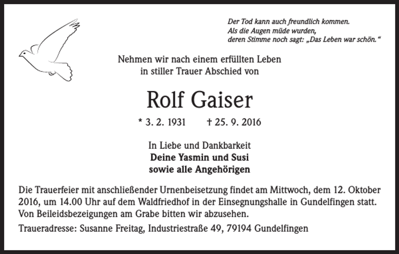 <p>Der Tod kann auch freundlich kommen.<br />Als die Augen müde wurden,<br />deren Stimme noch sagt: „Das Leben war schön.“</p><p>Nehmen wir nach einem erfüllten Leben<br />in stiller Trauer Abschied von</p><p>Rolf Gaiser<br />* 3. 2. 1931 † 25. 9. 2016<br />In Liebe und Dankbarkeit<br />Deine Yasmin und Susi<br />sowie alle Angehörigen<br />Die Trauerfeier mit anschließender Urnenbeisetzung findet am Mittwoch, dem 12. Oktober<br />2016, um 14.00 Uhr auf dem Waldfriedhof in der Einsegnungshalle in Gundelfingen statt.<br />Von Beileidsbezeigungen am Grabe bitten wir abzusehen.<br />Traueradresse: Susanne Freitag, Industriestraße 49, 79194 Gundelfingen</p>