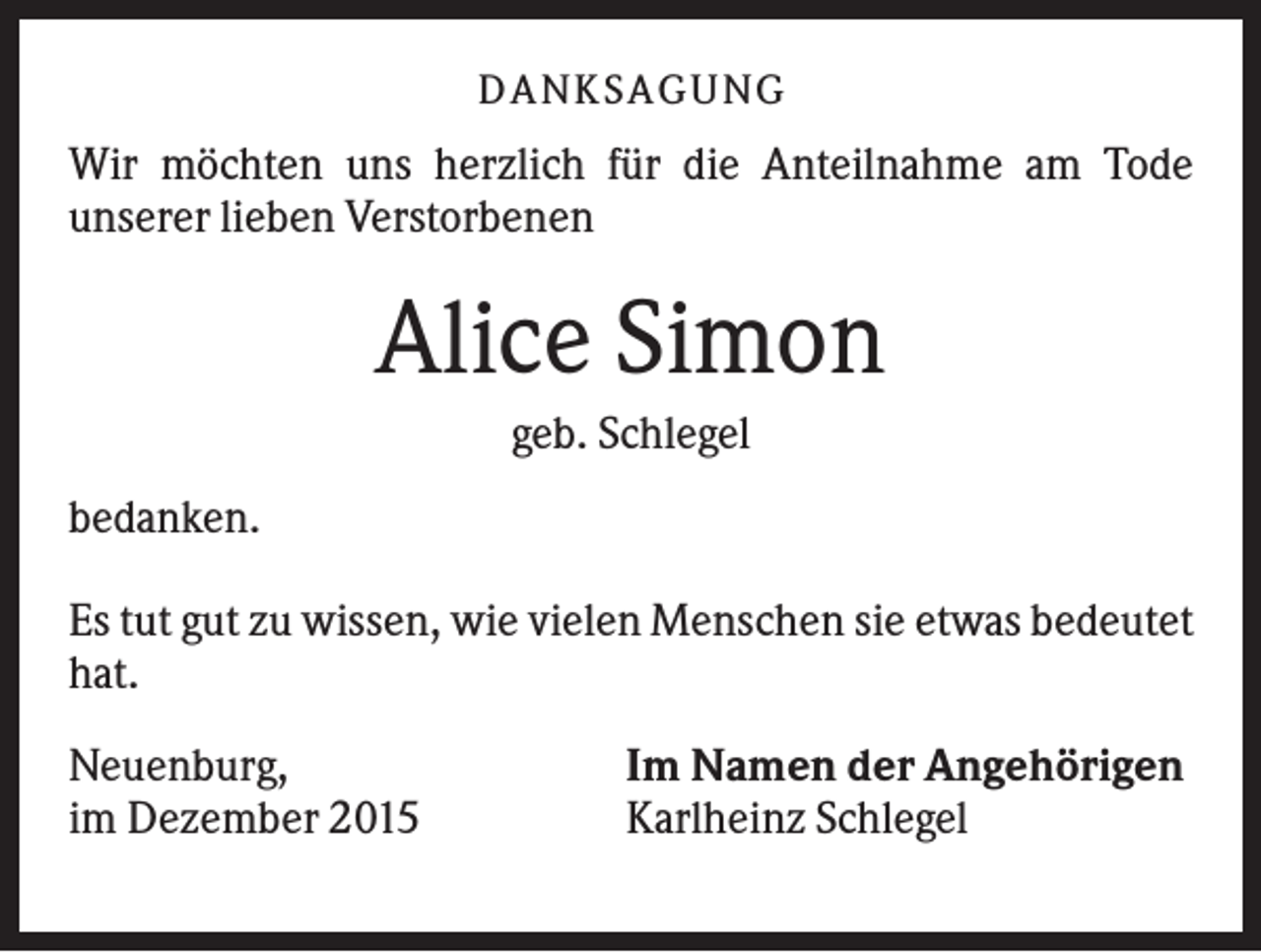 <p>D A NK S A G U NG</p><p>Wir möchten uns herzlich für die Anteilnahme am Tode<br />unserer lieben Verstorbenen</p><p>Alice Simon<br />geb. Schlegel<br />bedanken.<br />Es tut gut zu wissen, wie vielen Menschen sie etwas bedeutet<br />hat.<br />Neuenburg,<br />im Dezember 2015</p><p>Im Namen der Angehörigen<br />Karlheinz Schlegel</p>