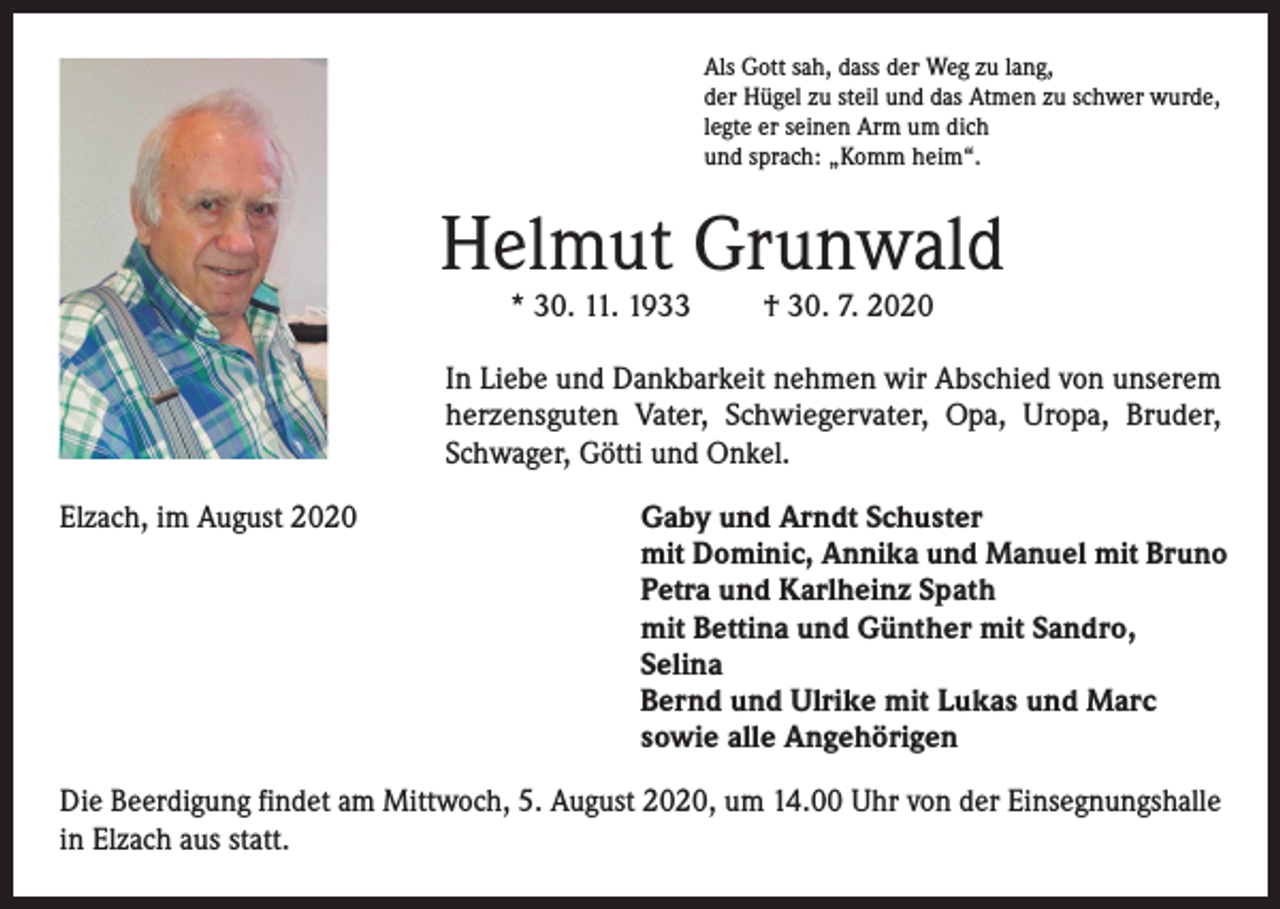 <p>Als Gott sah, dass der Weg zu lang,<br />der Hügel zu steil und das Atmen zu schwer wurde,<br />legte er seinen Arm um dich<br />und sprach: „Komm heim“.</p><p>Helmut Grunwald<br />* 30. 11. 1933</p><p>† 30. 7. 2020</p><p>In Liebe und Dankbarkeit nehmen wir Abschied von unserem<br />herzensguten Vater, Schwiegervater, Opa, Uropa, Bruder,<br />Schwager, Götti und Onkel.<br />Elzach, im August 2020</p><p>Gaby und Arndt Schuster<br />mit Dominic, Annika und Manuel mit Bruno<br />Petra und Karlheinz Spath<br />mit Bettina und Günther mit Sandro,<br />Selina<br />Bernd und Ulrike mit Lukas und Marc<br />sowie alle Angehörigen</p><p>Die Beerdigung findet am Mittwoch, 5. August 2020, um 14.00 Uhr von der Einsegnungshalle<br />in Elzach aus statt.</p>