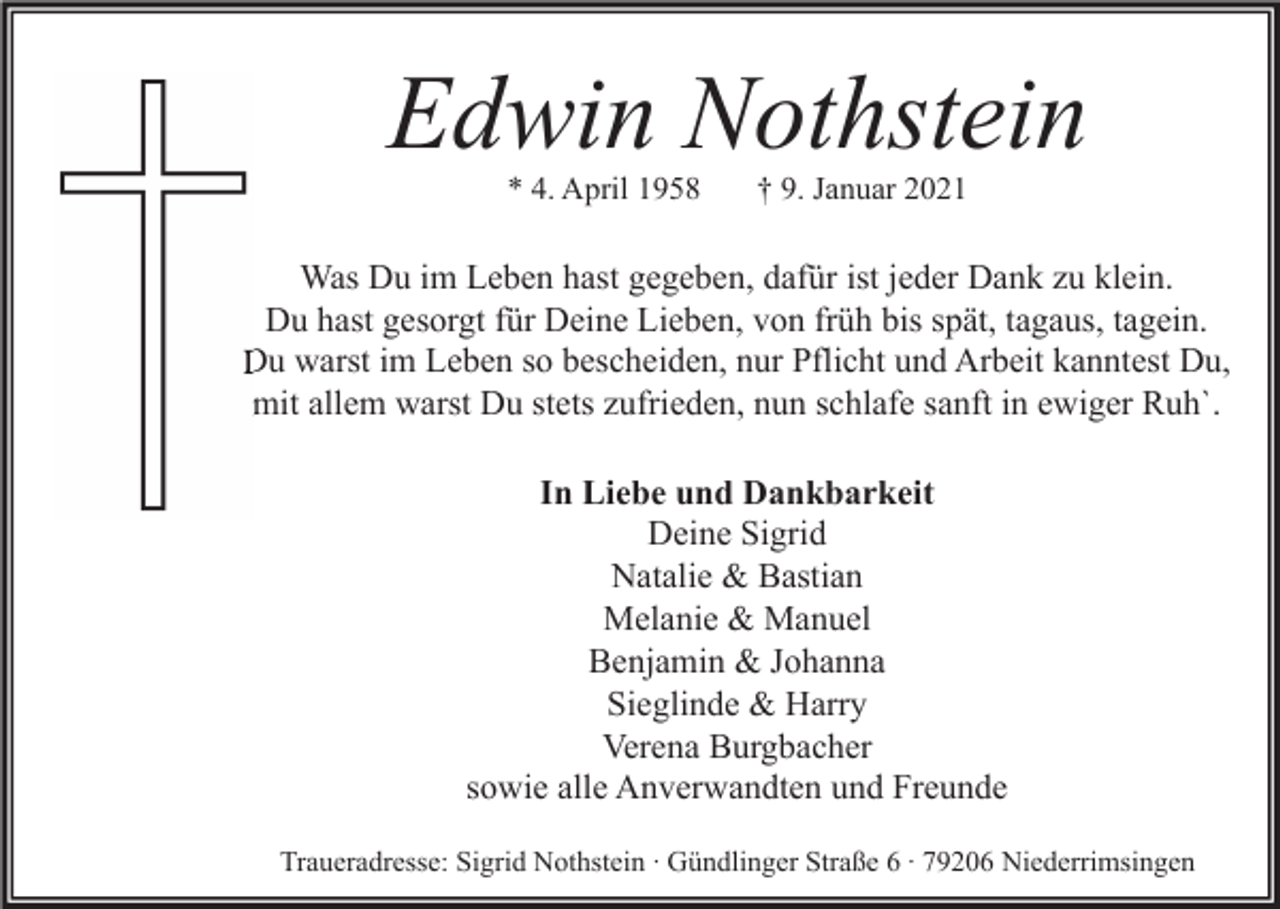 <p>Edwin Nothstein<br />* 4. April 1958</p><p>† 9. Januar 2021</p><p>Was Du im Leben hast gegeben, dafür ist jeder Dank zu klein.<br />Du hast gesorgt für Deine Lieben, von früh bis spät, tagaus, tagein.<br />Du warst im Leben so bescheiden, nur Pflicht und Arbeit kanntest Du,<br />mit allem warst Du stets zufrieden, nun schlafe sanft in ewiger Ruh`.<br />In Liebe und Dankbarkeit<br />Deine Sigrid<br />Natalie &amp; Bastian<br />Melanie &amp; Manuel<br />Benjamin &amp; Johanna<br />Sieglinde &amp; Harry<br />Verena Burgbacher<br />sowie alle Anverwandten und Freunde<br />Traueradresse: Sigrid Nothstein ∙ Gündlinger Straße 6 ∙ 79206 Niederrimsingen</p>
