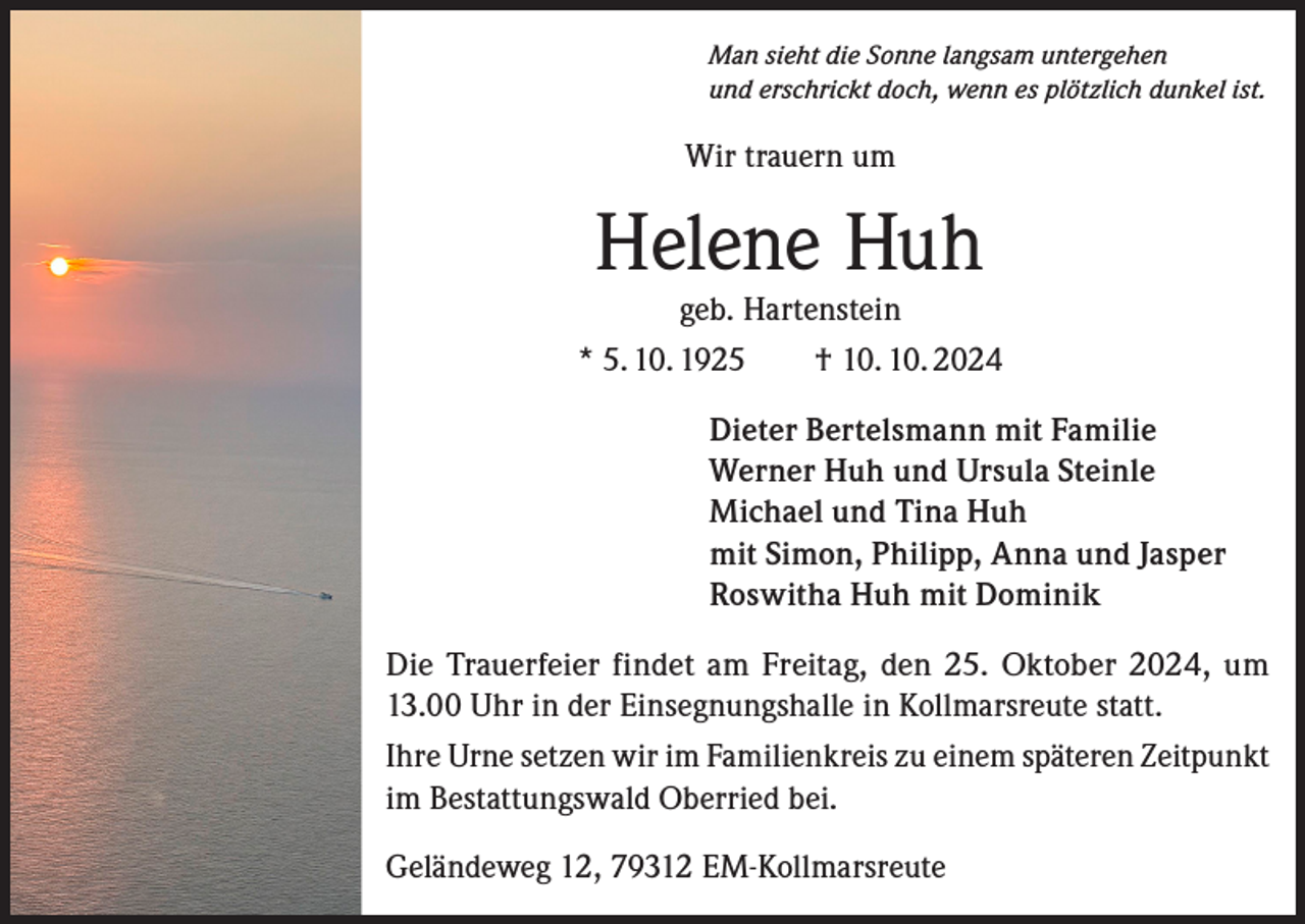 <p>Man sieht die Sonne langsam untergehen<br />und erschrickt doch, wenn es plötzlich dunkel ist.</p><p>Wir trauern um</p><p>Helene Huh</p><p>geb. Hartenstein<br />* 5. 10. 1925 † 10. 10. 2024<br />Dieter Bertelsmann mit Familie<br />Werner Huh und Ursula Steinle<br />Michael und Tina Huh<br />mit Simon, Philipp, Anna und Jasper<br />Roswitha Huh mit Dominik<br />Die Trauerfeier findet am Freitag, den 25. Oktober 2024, um<br />13.00 Uhr in der Einsegnungshalle in Kollmarsreute statt.<br />Ihre Urne setzen wir im Familienkreis zu einem späteren Zeitpunkt<br />im Bestattungswald Oberried bei.<br />Geländeweg 12, 79312 EM-Kollmarsreute</p>