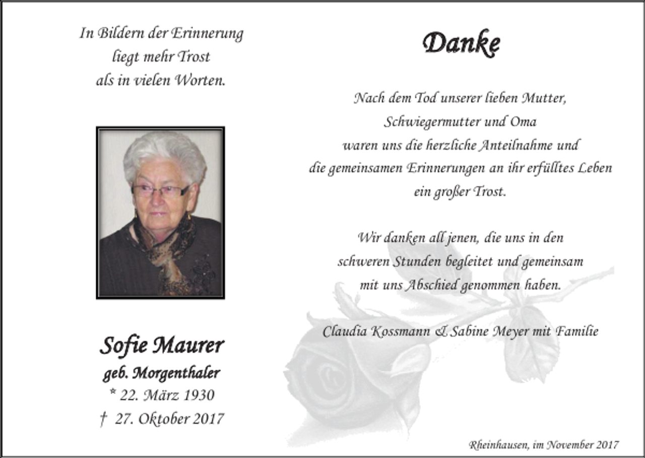 <p>In Bildern der Erinnerung<br />liegt mehr Trost<br />als in vielen Worten.</p><p>Danke<br />Nach dem Tod unserer lieben Mutter,<br />Schwiegermutter und Oma<br />waren uns die herzliche Anteilnahme und<br />die gemeinsamen Erinnerungen an ihr erfülltes Leben<br />ein großer Trost.<br />Wir danken all jenen, die uns in den<br />schweren Stunden begleitet und gemeinsam<br />mit uns Abschied genommen haben.</p><p>Sofie Maurer</p><p>Claudia Kossmann &amp; Sabine Meyer mit Familie</p><p>geb. Morgenthaler<br />* 22. März 1930<br />† 27. Oktober 2017<br />Rheinhausen, im November 2017</p>