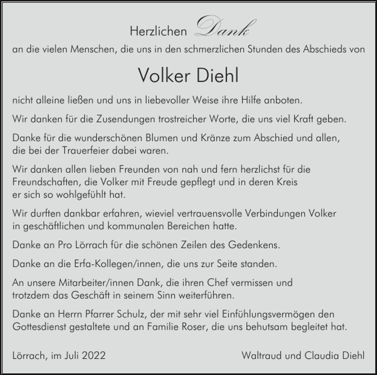 <p>Herzlichen</p><p>Dank</p><p>an die vielen Menschen, die uns in den schmerzlichen Stunden des Abschieds von</p><p>Volker Diehl<br />nicht alleine ließen und uns in liebevoller Weise ihre Hilfe anboten.<br />Wir danken für die Zusendungen trostreicher Worte, die uns viel Kraft geben.<br />Danke für die wunderschönen Blumen und Kränze zum Abschied und allen,<br />die bei der Trauerfeier dabei waren.<br />Wir danken allen lieben Freunden von nah und fern herzlichst für die<br />Freundschaften, die Volker mit Freude gepflegt und in deren Kreis<br />er sich so wohlgefühlt hat.<br />Wir durften dankbar erfahren, wieviel vertrauensvolle Verbindungen Volker<br />in geschäftlichen und kommunalen Bereichen hatte.<br />Danke an Pro Lörrach für die schönen Zeilen des Gedenkens.<br />Danke an die Erfa-Kollegen/innen, die uns zur Seite standen.<br />An unsere Mitarbeiter/innen Dank, die ihren Chef vermissen und<br />trotzdem das Geschäft in seinem Sinn weiterführen.<br />Danke an Herrn Pfarrer Schulz, der mit sehr viel Einfühlungsvermögen den<br />Gottesdienst gestaltete und an Familie Roser, die uns behutsam begleitet hat.<br />Lörrach, im Juli 2022</p><p>Waltraud und Claudia Diehl</p>