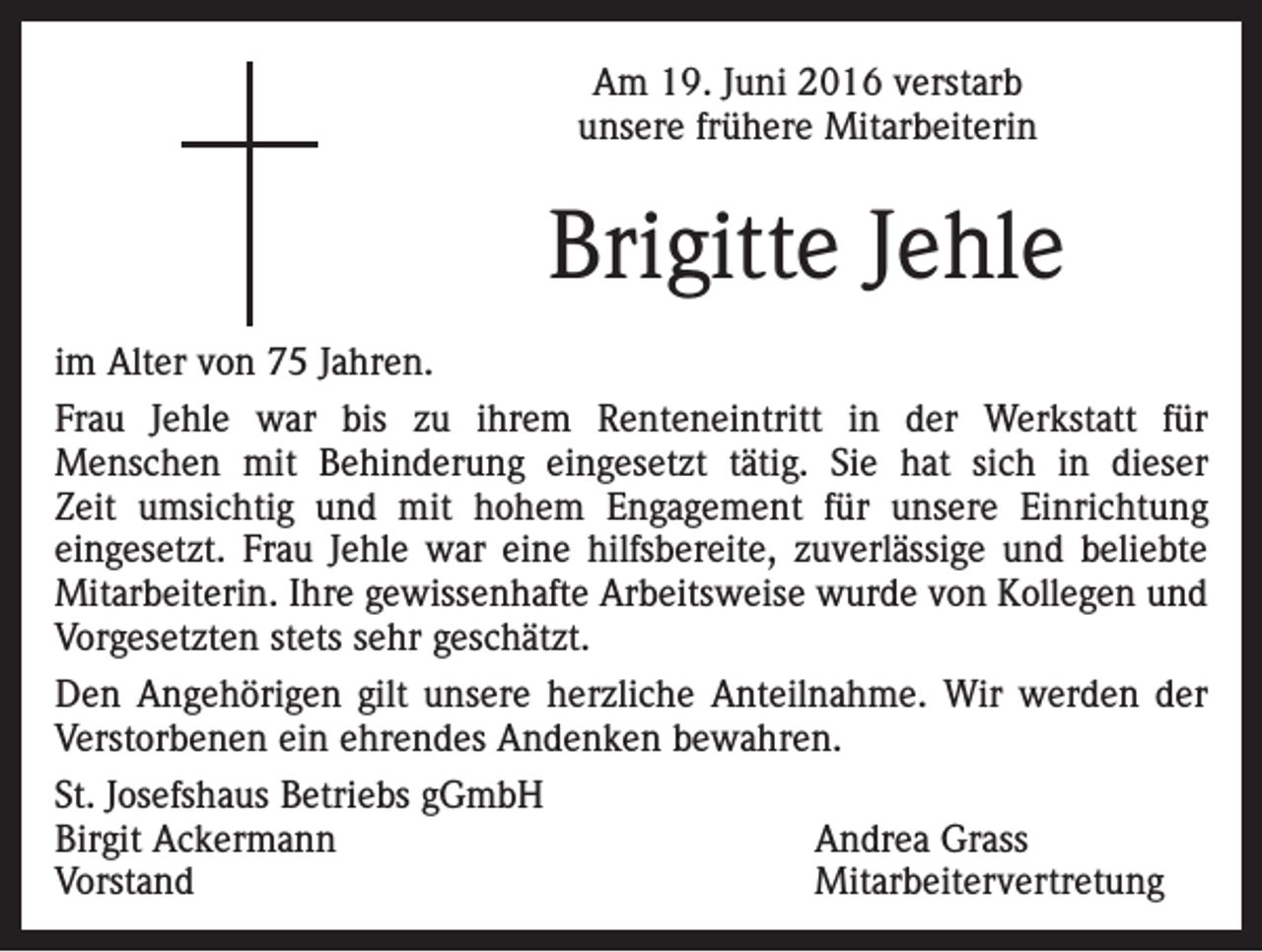 <p>Am 19. Juni 2016 verstarb<br />unsere frühere Mitarbeiterin</p><p>Brigitte Jehle<br />im Alter von 75 Jahren.<br />Frau Jehle war bis zu ihrem Renteneintritt in der Werkstatt für<br />Menschen mit Behinderung eingesetzt tätig. Sie hat sich in dieser<br />Zeit umsichtig und mit hohem Engagement für unsere Einrichtung<br />eingesetzt. Frau Jehle war eine hilfsbereite, zuverlässige und beliebte<br />Mitarbeiterin. Ihre gewissenhafte Arbeitsweise wurde von Kollegen und<br />Vorgesetzten stets sehr geschätzt.<br />Den Angehörigen gilt unsere herzliche Anteilnahme. Wir werden der<br />Verstorbenen ein ehrendes Andenken bewahren.<br />St. Josefshaus Betriebs gGmbH<br />Birgit Ackermann<br />Andrea Grass<br />Vorstand Mitarbeitervertretung</p>