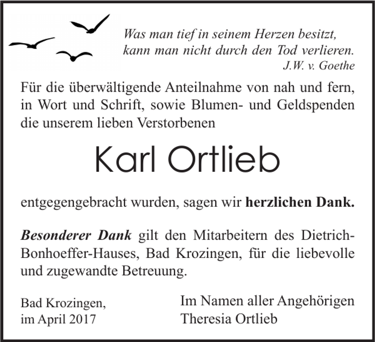 <p>Was man tief in seinem Herzen besitzt,<br />kann man nicht durch den Tod verlieren.<br />J.W. v. Goethe</p><p>Für die überwältigende Anteilnahme von nah und fern,<br />in Wort und Schrift, sowie Blumen- und Geldspenden<br />die unserem lieben Verstorbenen</p><p>Karl Ortlieb<br />entgegengebracht wurden, sagen wir herzlichen Dank.<br />Besonderer Dank gilt den Mitarbeitern des DietrichBonhoeffer-Hauses, Bad Krozingen, für die liebevolle<br />und zugewandte Betreuung.<br />Bad Krozingen,<br />im April 2017</p><p>Im Namen aller Angehörigen<br />Theresia Ortlieb</p>