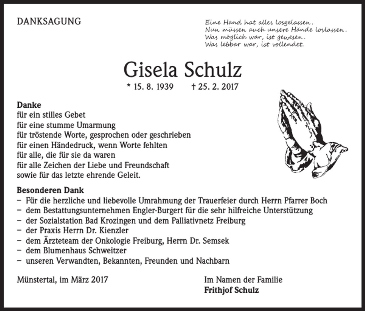 <p>DANKSAGUNG</p><p>Eine Hand hat alles losgelassen .</p><p>Nun müssen auch unsere Hände loslassen .<br />Was möglich war, ist gewesen .<br />Was lebbar war, ist vollendet.</p><p>Gisela Schulz<br />* 15. 8. 1939 † 25. 2. 2017</p><p>Danke<br />für ein stilles Gebet<br />für eine stumme Umarmung<br />für tröstende Worte, gesprochen oder geschrieben<br />für einen Händedruck, wenn Worte fehlten<br />für alle, die für sie da waren<br />für alle Zeichen der Liebe und Freundschaft<br />sowie für das letzte ehrende Geleit.<br />Besonderen Dank<br />– Für die herzliche und liebevolle Umrahmung der Trauerfeier durch Herrn Pfarrer Boch<br />– dem Bestattungsunternehmen Engler-Burgert für die sehr hilfreiche Unterstützung<br />– der Sozialstation Bad Krozingen und dem Palliativnetz Freiburg<br />– der Praxis Herrn Dr. Kienzler<br />– dem Ärzteteam der Onkologie Freiburg, Herrn Dr. Semsek<br />– dem Blumenhaus Schweitzer<br />– unseren Verwandten, Bekannten, Freunden und Nachbarn<br />Münstertal, im März 2017</p><p>I m Namen der Familie<br />Frithjof Schulz</p>