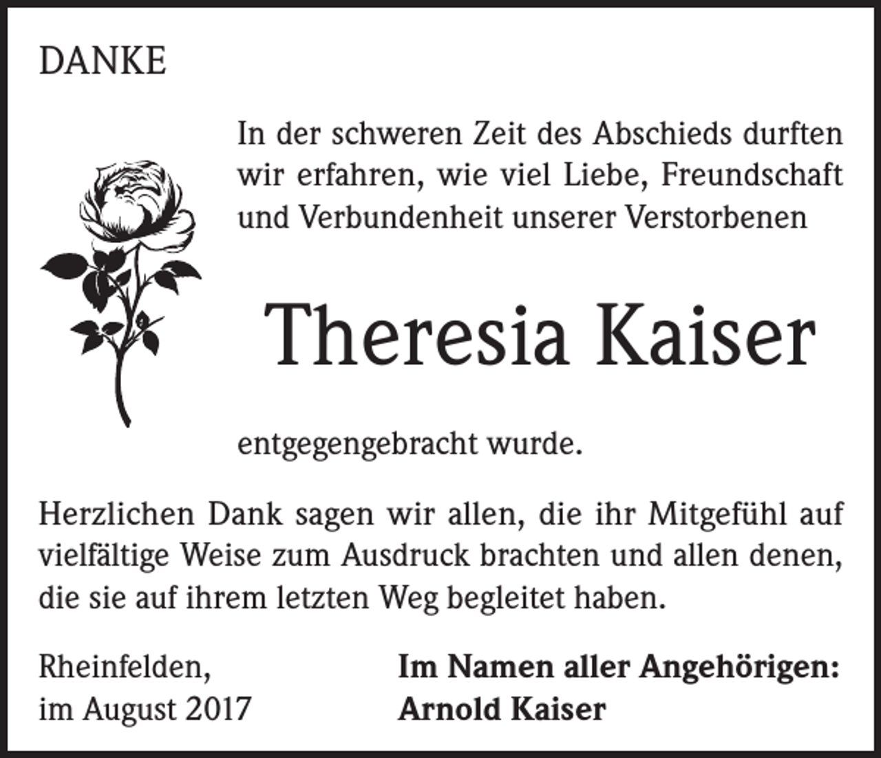 <p>DANKE<br />In der schweren Zeit des Abschieds durften<br />wir erfahren, wie viel Liebe, Freundschaft<br />und Verbundenheit unserer Verstorbenen</p><p>Theresia Kaiser<br />entgegengebracht wurde.<br />Herzlichen Dank sagen wir allen, die ihr Mitgefühl auf<br />vielfältige Weise zum Ausdruck brachten und allen denen,<br />die sie auf ihrem letzten Weg begleitet haben.<br />Rheinfelden,<br />im August 2017</p><p>Im Namen aller Angehörigen:<br />Arnold Kaiser</p>