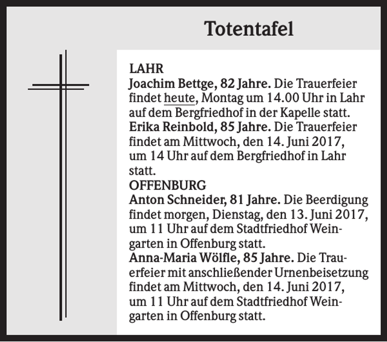 <p>Totentafel<br />LAHR<br />Joachim Bettge, 82 Jahre. Die Trauerfeier<br />findet heute, Montag um 14.00 Uhr in Lahr<br />auf dem Bergfriedhof in der Kapelle statt.<br />Erika Reinbold, 85 Jahre. Die Trauerfeier<br />findet am Mittwoch, den 14. Juni 2017,<br />um 14 Uhr auf dem Bergfriedhof in Lahr<br />statt.<br />OFFENBURG<br />Anton Schneider, 81 Jahre. Die Beerdigung<br />findet morgen, Dienstag, den 13. Juni 2017,<br />um 11 Uhr auf dem Stadtfriedhof Weingarten in Offenburg statt.<br />Anna-Maria Wölfle, 85 Jahre. Die Trauerfeier mit anschließender Urnenbeisetzung<br />findet am Mittwoch, den 14. Juni 2017,<br />um 11 Uhr auf dem Stadtfriedhof Weingarten in Offenburg statt.</p>