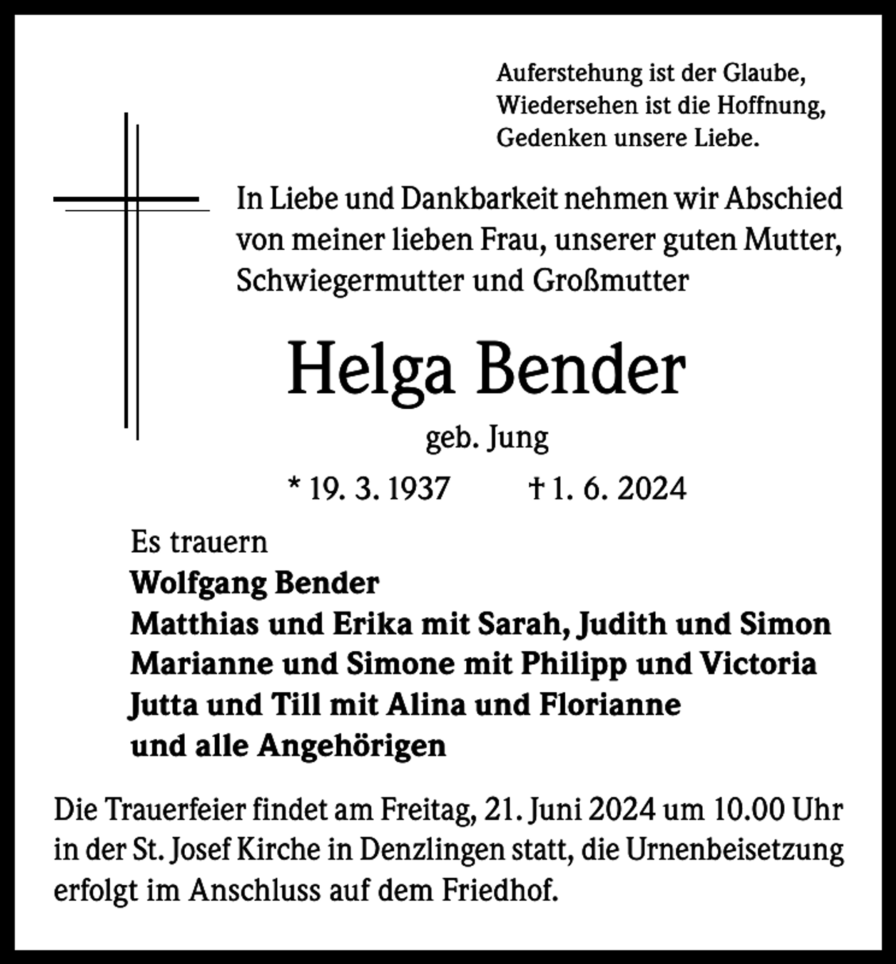 <p>Auferstehung ist der Glaube,<br />Wiedersehen ist die Hoffnung,<br />Gedenken unsere Liebe.</p><p>In Liebe und Dankbarkeit nehmen wir Abschied<br />von meiner lieben Frau, unserer guten Mutter,<br />Schwiegermutter und Großmutter</p><p>Helga Bender<br />geb. Jung<br />* 19. 3. 1937<br />† 1. 6. 2024<br />Es trauern<br />Wolfgang Bender<br />Matthias und Erika mit Sarah, Judith und Simon<br />Marianne und Simone mit Philipp und Victoria<br />Jutta und Till mit Alina und Florianne<br />und alle Angehörigen<br />Die Trauerfeier findet am Freitag, 21. Juni 2024 um 10.00 Uhr<br />in der St. Josef Kirche in Denzlingen statt, die Urnenbeisetzung<br />erfolgt im Anschluss auf dem Friedhof.</p>
