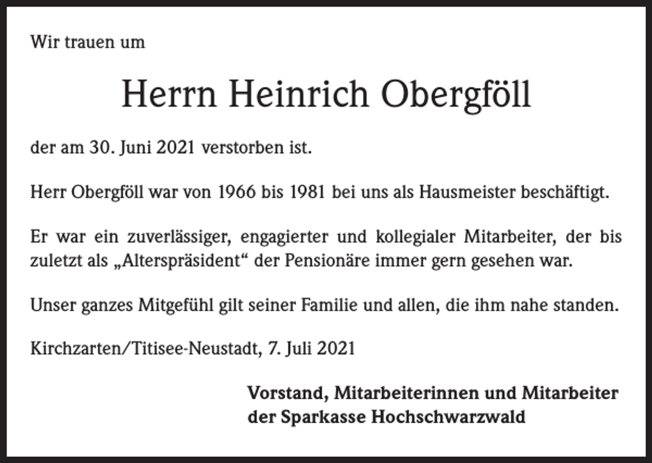 <p>Wir trauen um</p><p>Herrn Heinrich Obergföll<br />der am 30. Juni 2021 verstorben ist.<br />Herr Obergföll war von 1966 bis 1981 bei uns als Hausmeister beschäftigt.<br />Er war ein zuverlässiger, engagierter und kollegialer Mitarbeiter, der bis<br />zuletzt als „Alterspräsident“ der Pensionäre immer gern gesehen war.<br />Unser ganzes Mitgefühl gilt seiner Familie und allen, die ihm nahe standen.<br />Kirchzarten/Titisee-Neustadt, 7. Juli 2021<br />Vorstand, Mitarbeiterinnen und Mitarbeiter<br />der Sparkasse Hochschwarzwald</p>