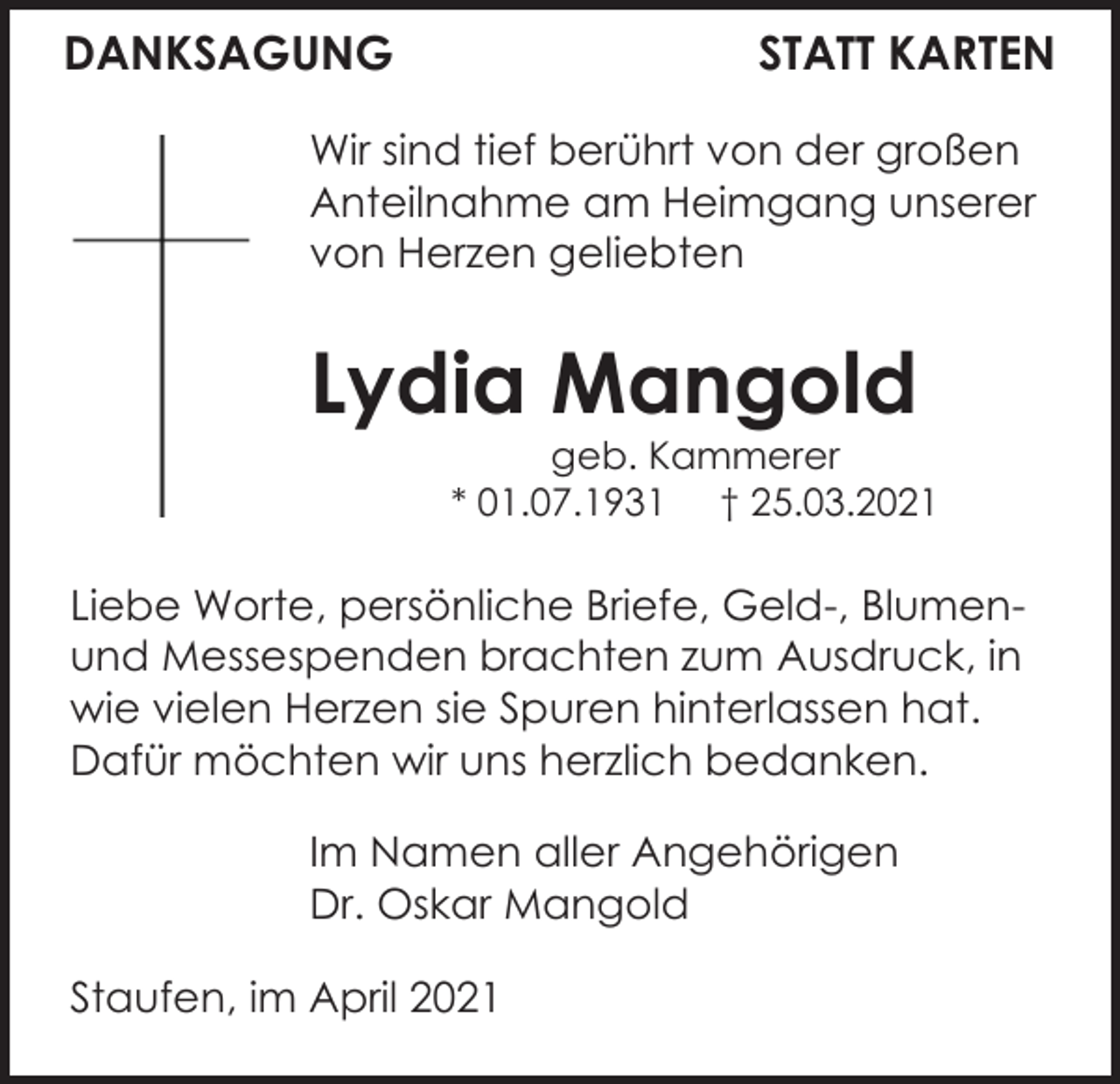 <p>DANKSAGUNG</p><p>STATT KARTEN</p><p>Wir sind tief berührt von der großen<br />Anteilnahme am Heimgang unserer<br />von Herzen geliebten</p><p>Lydia Mangold<br />geb. Kammerer<br />* 01.07.1931 † 25.03.2021</p><p>Liebe Worte, persönliche Briefe, Geld-, Blumenund Messespenden brachten zum Ausdruck, in<br />wie vielen Herzen sie Spuren hinterlassen hat.<br />Dafür möchten wir uns herzlich bedanken.<br />Im Namen aller Angehörigen<br />Dr. Oskar Mangold<br />Staufen, im April 2021</p>