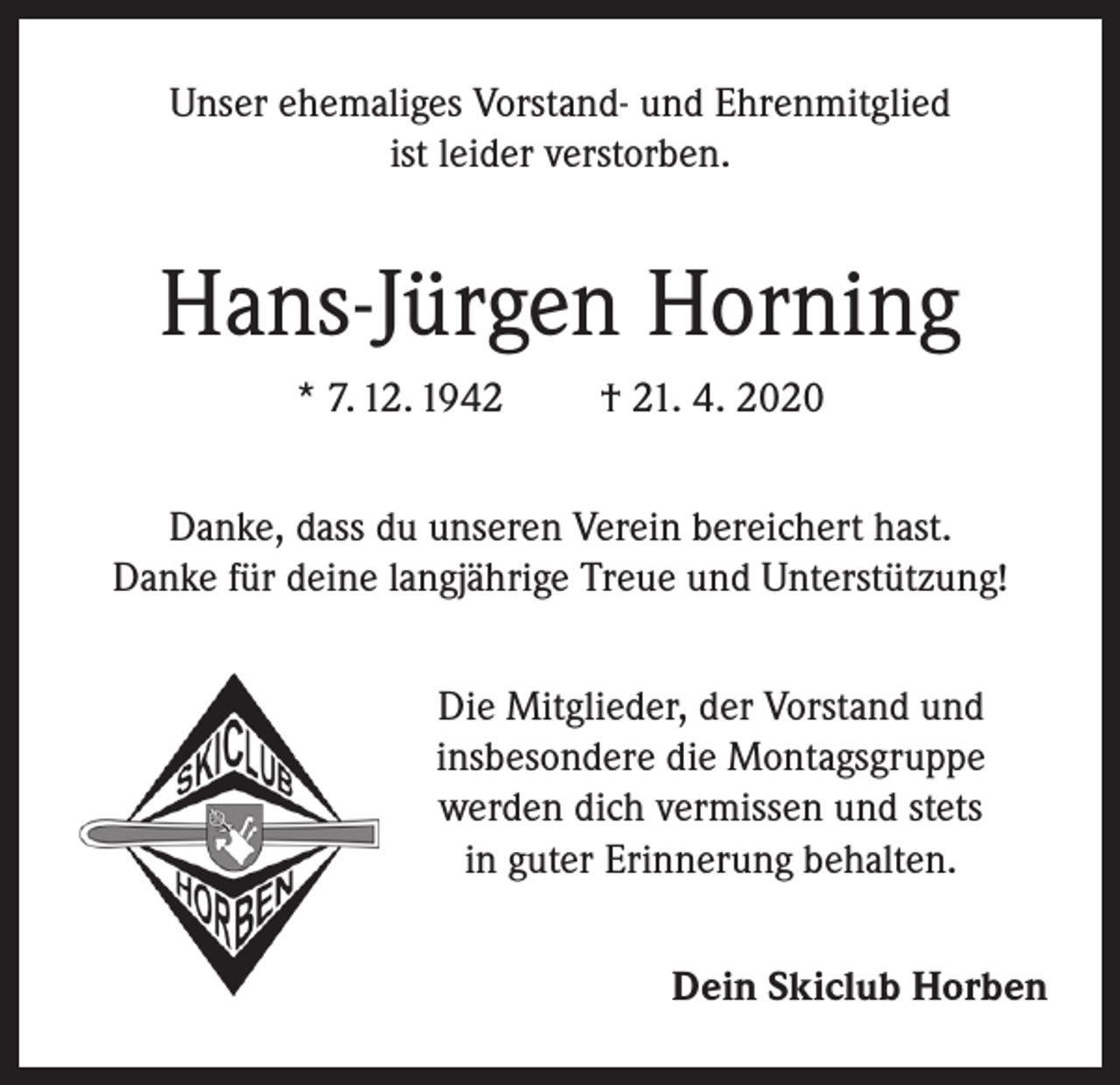 <p>Unser ehemaliges Vorstand- und Ehrenmitglied<br />ist leider verstorben.</p><p>Hans-Jürgen Horning<br />* 7. 12. 1942</p><p>† 21. 4. 2020</p><p>Danke, dass du unseren Verein bereichert hast.<br />Danke für deine langjährige Treue und Unterstützung!<br />Die Mitglieder, der Vorstand und<br />insbesondere die Montagsgruppe<br />werden dich vermissen und stets<br />in guter Erinnerung behalten.<br />Dein Skiclub Horben</p>
