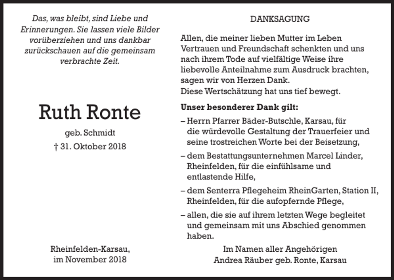 <p>Das, was bleibt, sind Liebe und<br />Erinnerungen. Sie lassen viele Bilder<br />vorüberziehen und uns dankbar<br />zurückschauen auf die gemeinsam<br />verbrachte Zeit.</p><p>Ruth Ronte<br />geb. Schmidt<br />† 31. Oktober 2018</p><p>DANKSAGUNG<br />Allen, die meiner lieben Mutter im Leben<br />Vertrauen und Freundschaft schenkten und uns<br />nach ihrem Tode auf vielfältige Weise ihre<br />liebevolle Anteilnahme zum Ausdruck brachten,<br />sagen wir von Herzen Dank.<br />Diese Wertschätzung hat uns tief bewegt.<br />Unser besonderer Dank gilt:<br />– Herrn Pfarrer Bäder-Butschle, Karsau, für<br />die würdevolle Gestaltung der Trauerfeier und<br />seine trostreichen Worte bei der Beisetzung,<br />– dem Bestattungsunternehmen Marcel Linder,<br />Rheinfelden, für die einfühlsame und<br />entlastende Hilfe,<br />– dem Senterra Pflegeheim RheinGarten, Station II,<br />Rheinfelden, für die aufopfernde Pflege,<br />– allen, die sie auf ihrem letzten Wege begleitet<br />und gemeinsam mit uns Abschied genommen<br />haben.</p><p>Rheinfelden-Karsau,<br />im November 2018</p><p>Im Namen aller Angehörigen<br />Andrea Räuber geb. Ronte, Karsau</p>