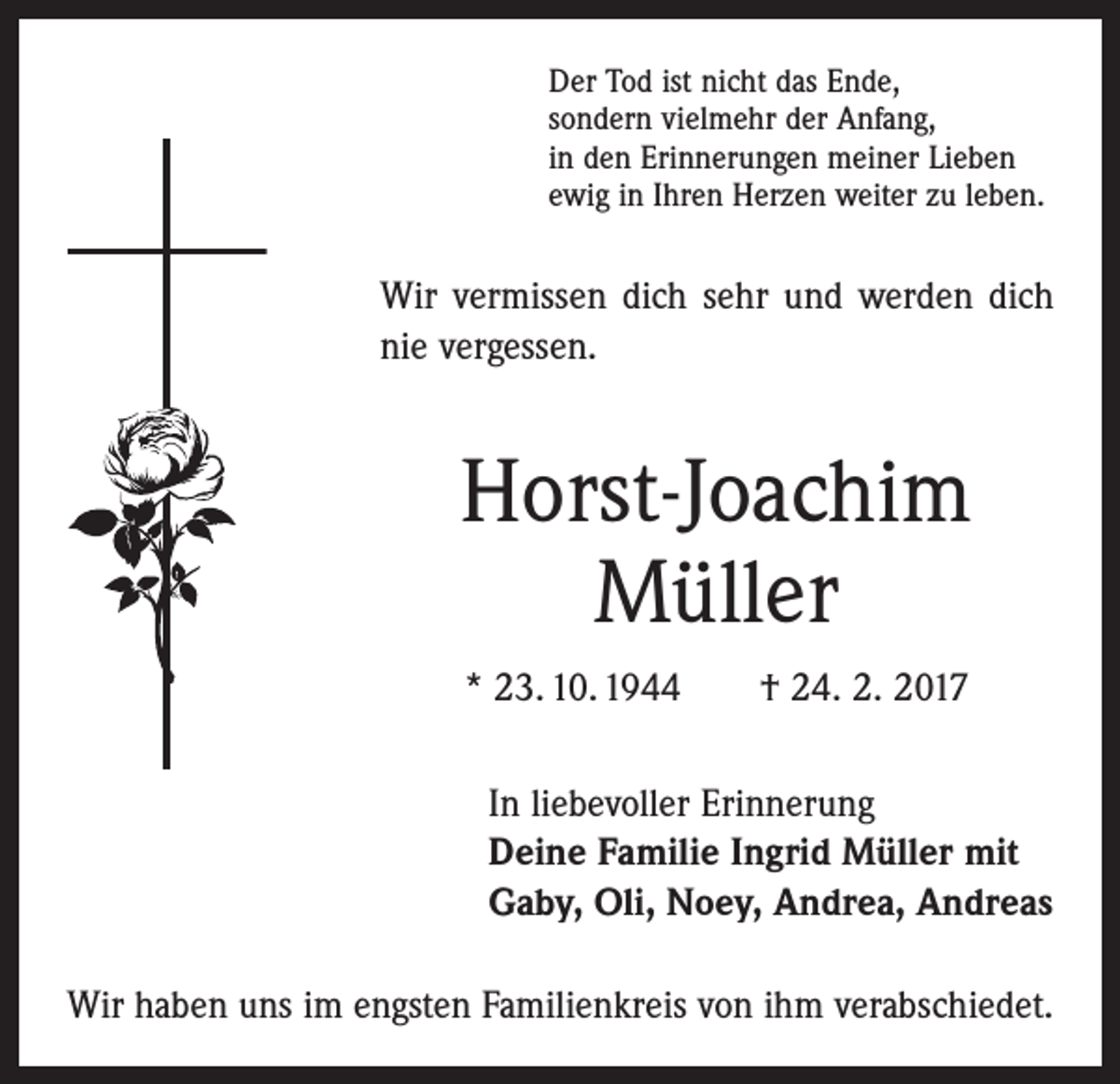 <p>Der Tod ist nicht das Ende,<br />sondern vielmehr der Anfang,<br />in den Erinnerungen meiner Lieben<br />ewig in Ihren Herzen weiter zu leben.</p><p>Wir vermissen dich sehr und werden dich<br />nie vergessen.</p><p>Horst-Joachim<br />Müller<br />* 23. 10. 1944 † 24. 2. 2017<br />In liebevoller Erinnerung<br />Deine Familie Ingrid Müller mit<br />Gaby, Oli, Noey, Andrea, Andreas<br />Wir haben uns im engsten Familienkreis von ihm verabschiedet.</p>
