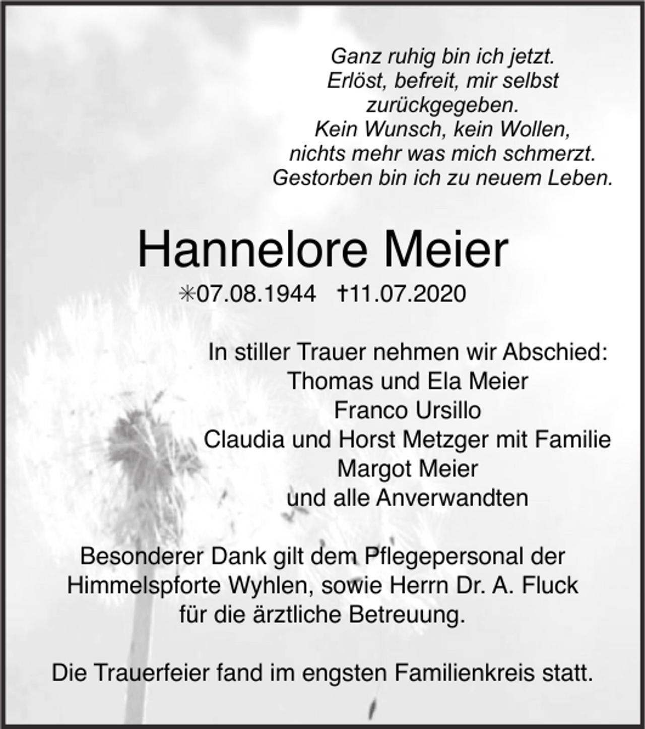 <p>Ganz ruhig bin ich jetzt.<br />Erlöst, befreit, mir selbst<br />zurückgegeben.<br />Kein Wunsch, kein Wollen,<br />nichts mehr was mich schmerzt.<br />Gestorben bin ich zu neuem Leben.</p><p>Hannelore Meier<br />✳07.08.1944 ✝11.07.2020<br />In stiller Trauer nehmen wir Abschied:<br />Thomas und Ela Meier<br />Franco Ursillo<br />Claudia und Horst Metzger mit Familie<br />Margot Meier<br />und alle Anverwandten<br />Besonderer Dank gilt dem Pﬂegepersonal der<br />Himmelspforte Wyhlen, sowie Herrn Dr. A. Fluck<br />für die ärztliche Betreuung.<br />Die Trauerfeier fand im engsten Familienkreis statt.</p>