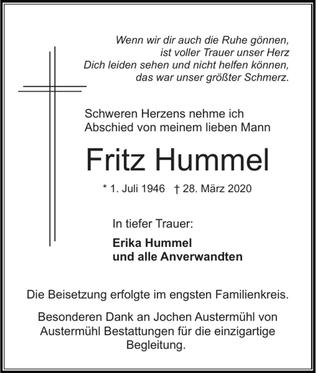 <p>Wenn wir dir auch die Ruhe gönnen,<br />ist voller Trauer unser Herz<br />Dich leiden sehen und nicht helfen können,<br />das war unser größter Schmerz.</p><p>Schweren Herzens nehme ich<br />Abschied von meinem lieben Mann</p><p>Fritz Hummel<br />* 1. Juli 1946 † 28. März 2020</p><p>In tiefer Trauer:<br />Erika Hummel<br />und alle Anverwandten<br />Die Beisetzung erfolgte im engsten Familienkreis.<br />Besonderen Dank an Jochen Austermühl von<br />Austermühl Bestattungen für die einzigartige<br />Begleitung.</p>