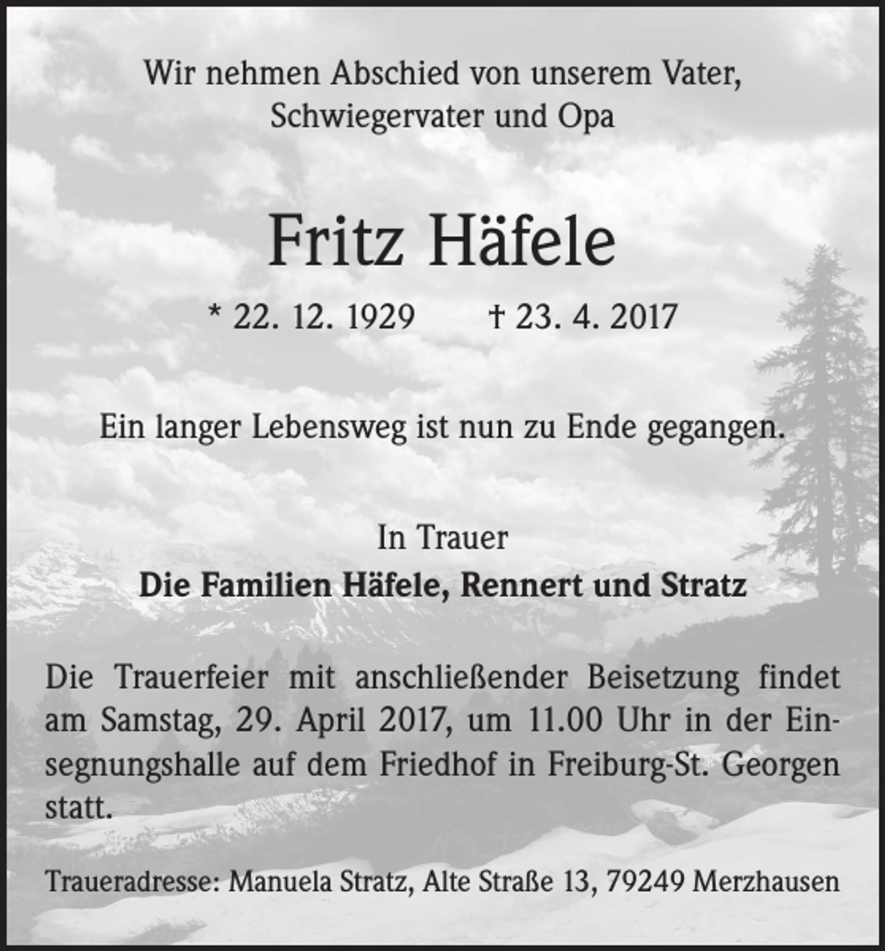 <p>Wir nehmen Abschied von unserem Vater,<br />Schwiegervater und Opa</p><p>Fritz Häfele<br />* 22. 12. 1929 † 23. 4. 2017<br />Ein langer Lebensweg ist nun zu Ende gegangen.<br />In Trauer<br />Die Familien Häfele, Rennert und Stratz<br />Die Trauerfeier mit anschließender Beisetzung findet<br />am Samstag, 29. April 2017, um 11.00 Uhr in der Ein­<br />segnungshalle auf dem Friedhof in Freiburg-St. Georgen<br />statt.<br />Traueradresse: Manuela Stratz, Alte Straße 13, 79249 Merzhausen</p>
