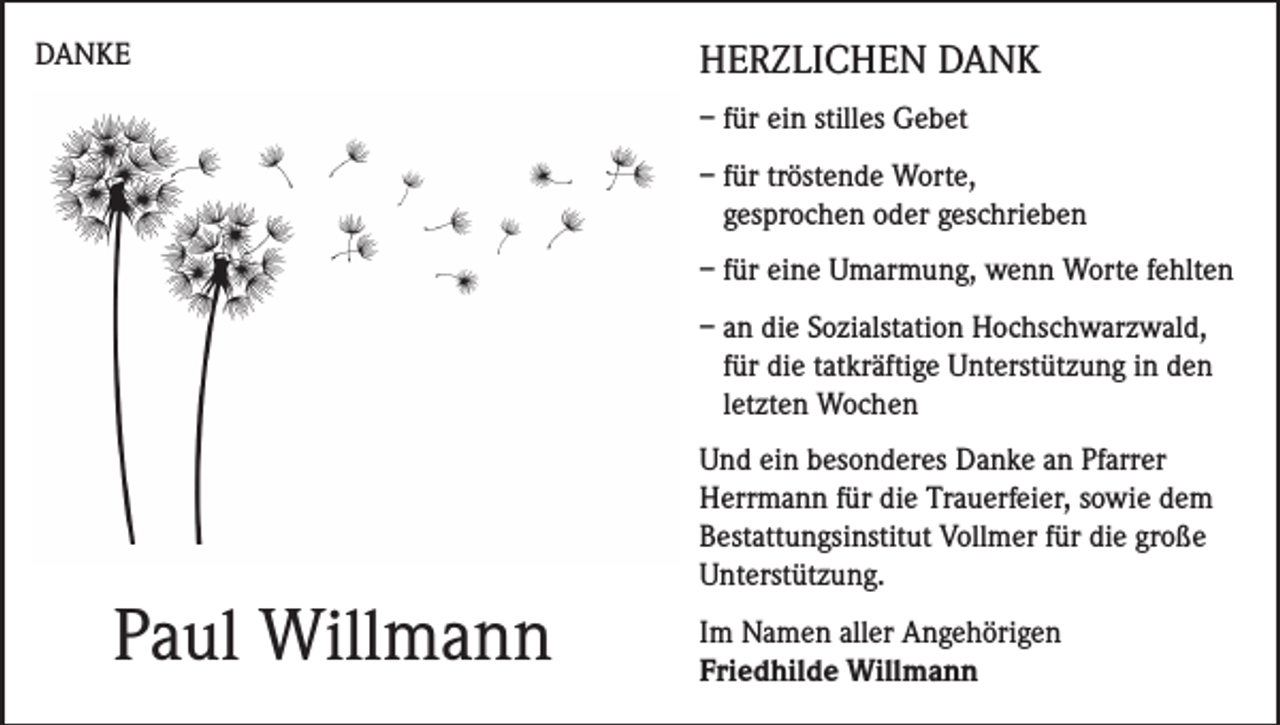 <p>DANKE</p><p>HERZLICHEN DANK<br />– für ein stilles Gebet<br />– für tröstende Worte,<br />gesprochen oder geschrieben<br />– für eine Umarmung, wenn Worte fehlten<br />– an die Sozialstation Hochschwarzwald,<br />für die tatkräftige Unterstützung in den<br />letzten Wochen</p><p>Paul Willmann</p><p>Und ein besonderes Danke an Pfarrer<br />Herrmann für die Trauerfeier, sowie dem<br />Bestattungsinstitut Vollmer für die große<br />Unterstützung.<br />Im Namen aller Angehörigen<br />Friedhilde Willmann</p>