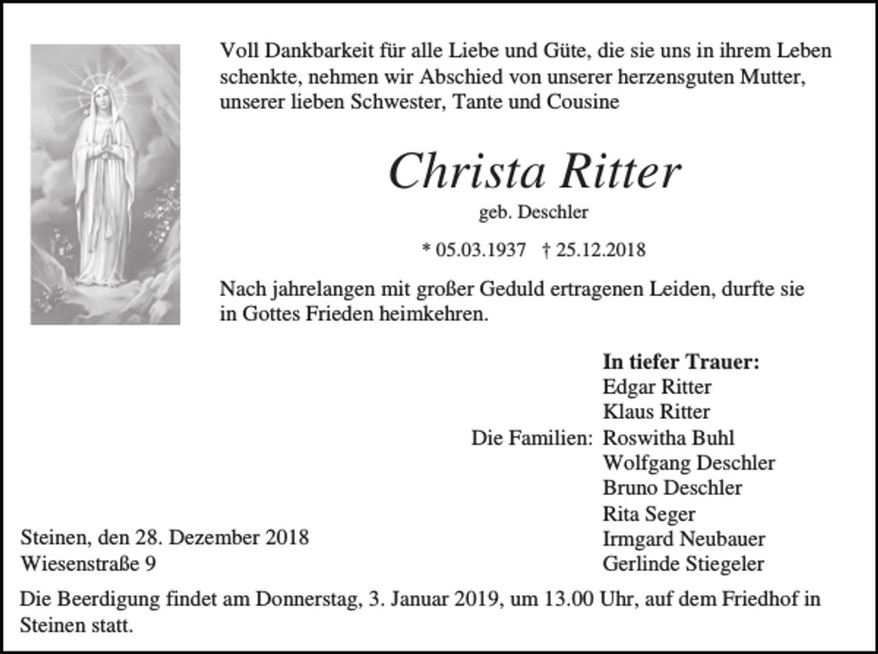 <p>Voll Dankbarkeit für alle Liebe und Güte, die sie uns in ihrem Leben<br />schenkte, nehmen wir Abschied von unserer herzensguten Mutter,<br />unserer lieben Schwester, Tante und Cousine</p><p>Christa Ritter<br />geb. Deschler<br />* 05.03.1937 † 25.12.2018</p><p>Nach jahrelangen mit großer Geduld ertragenen Leiden, durfte sie<br />in Gottes Frieden heimkehren.</p><p>Steinen, den 28. Dezember 2018<br />Wiesenstraße 9</p><p>In tiefer Trauer:<br />Edgar Ritter<br />Klaus Ritter<br />Die Familien: Roswitha Buhl<br />Wolfgang Deschler<br />Bruno Deschler<br />Rita Seger<br />Irmgard Neubauer<br />Gerlinde Stiegeler</p><p>Die Beerdigung findet am Donnerstag, 3. Januar 2019, um 13.00 Uhr, auf dem Friedhof in<br />Steinen statt.</p>