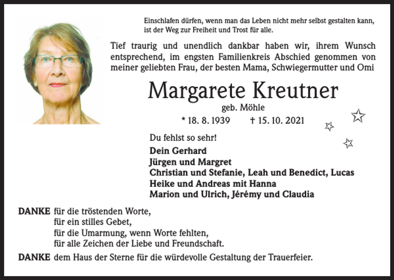 <p>Einschlafen dürfen, wenn man das Leben nicht mehr selbst gestalten kann,<br />ist der Weg zur Freiheit und Trost für alle.</p><p>Tief traurig und unendlich dankbar haben wir, ihrem Wunsch<br />­entsprechend, im engsten Familienkreis Abschied genommen von<br />meiner geliebten Frau, der besten Mama, Schwiegermutter und Omi</p><p>Margarete Kreutner<br />✩<br />✩</p><p>geb. Möhle<br />* 18. 8. 1939 † 15. 10. 2021</p><p>Du fehlst so sehr!<br />✩<br />Dein Gerhard<br />Jürgen und Margret<br />Christian und Stefanie, Leah und Benedict, Lucas<br />Heike und Andreas mit Hanna<br />Marion und Ulrich, Jérémy und Claudia<br />DANKE für die tröstenden Worte,</p><p>für ein stilles Gebet,</p><p>für die Umarmung, wenn Worte fehlten,</p><p>für alle Zeichen der Liebe und Freundschaft.<br />DANKE dem Haus der Sterne für die würdevolle Gestaltung der Trauerfeier.</p>