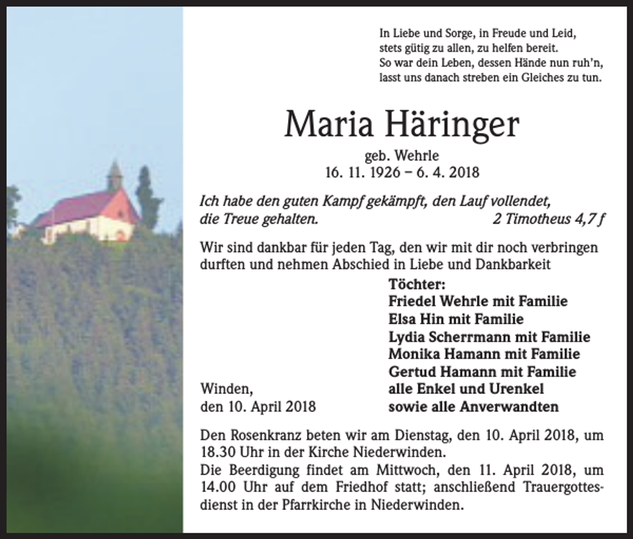<p>In Liebe und Sorge, in Freude und Leid,<br />stets gütig zu allen, zu helfen bereit.<br />So war dein Leben, dessen Hände nun ruh’n,<br />lasst uns danach streben ein Gleiches zu tun.</p><p>Maria Häringer<br />geb. Wehrle<br />16. 11. 1926 – 6. 4. 2018</p><p>Ich habe den guten Kampf gekämpft, den Lauf vollendet,<br />die Treue gehalten.<br />2 Timotheus 4,7 f<br />Wir sind dankbar für jeden Tag, den wir mit dir noch verbringen<br />durften und nehmen Abschied in Liebe und Dankbarkeit<br />Töchter:<br />Friedel Wehrle mit Familie<br />Elsa Hin mit Familie<br />Lydia Scherrmann mit Familie<br />Monika Hamann mit Familie<br />Gertud Hamann mit Familie<br />alle Enkel und Urenkel<br />Winden,<br />sowie alle Anverwandten<br />den 10. April 2018<br />Den Rosenkranz beten wir am Dienstag, den 10. April 2018, um<br />18.30 Uhr in der Kirche Niederwinden.<br />Die Beerdigung findet am Mittwoch, den 11. April 2018, um<br />14.00 Uhr auf dem Friedhof statt; anschließend Trauergottesdienst in der Pfarrkirche in Niederwinden.</p>