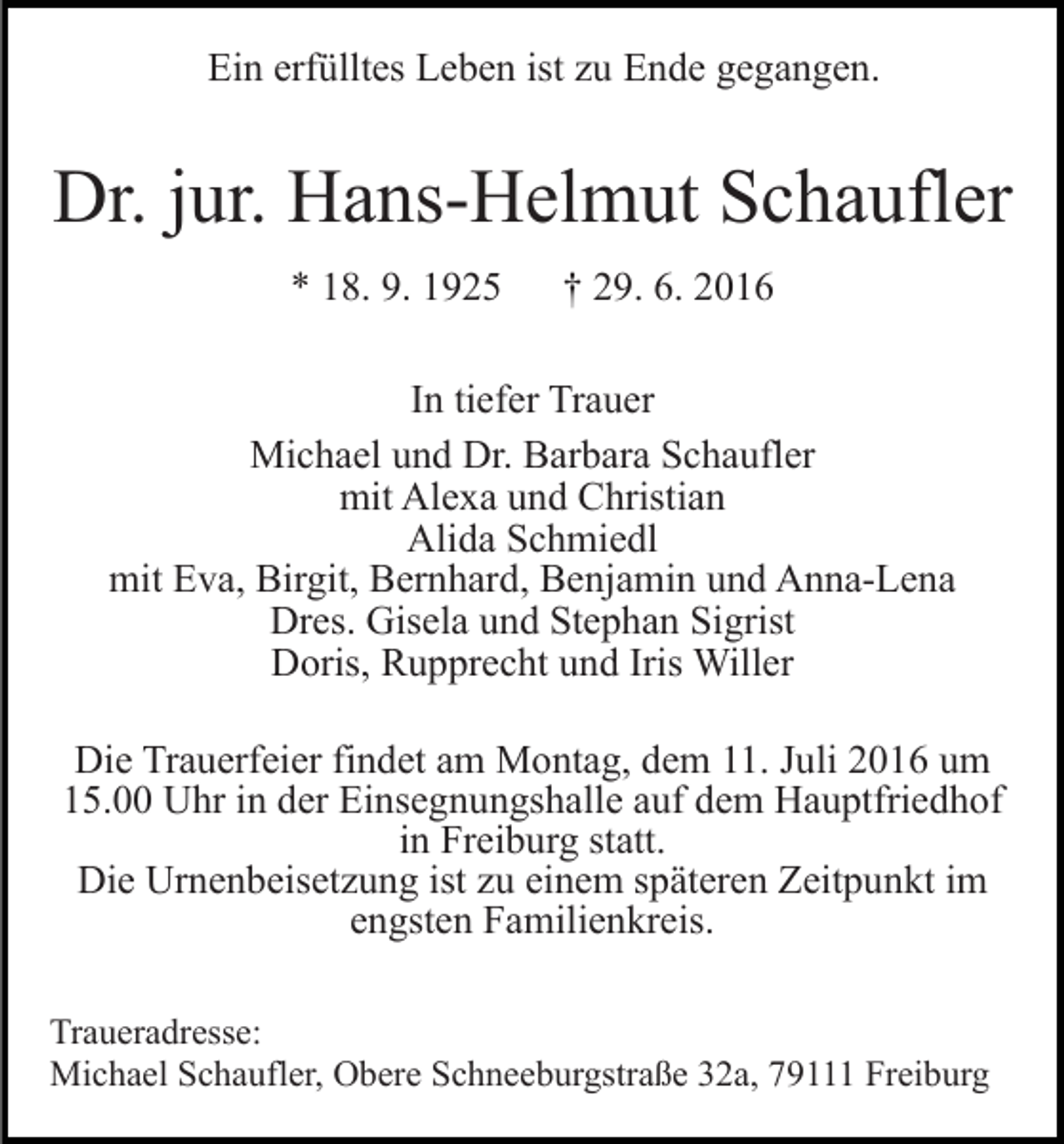<p>Ein erfülltes Leben ist zu Ende gegangen.</p><p>Dr. jur. Hans-Helmut Schaufler<br />* 18. 9. 1925</p><p>† 29. 6. 2016</p><p>In tiefer Trauer<br />Michael und Dr. Barbara Schaufler<br />mit Alexa und Christian<br />Alida Schmiedl<br />mit Eva, Birgit, Bernhard, Benjamin und Anna-Lena<br />Dres. Gisela und Stephan Sigrist<br />Doris, Rupprecht und Iris Willer<br />Die Trauerfeier findet am Montag, dem 11. Juli 2016 um<br />15.00 Uhr in der Einsegnungshalle auf dem Hauptfriedhof<br />in Freiburg statt.<br />Die Urnenbeisetzung ist zu einem späteren Zeitpunkt im<br />engsten Familienkreis.<br />Traueradresse:<br />Michael Schaufler, Obere Schneeburgstraße 32a, 79111 Freiburg</p>