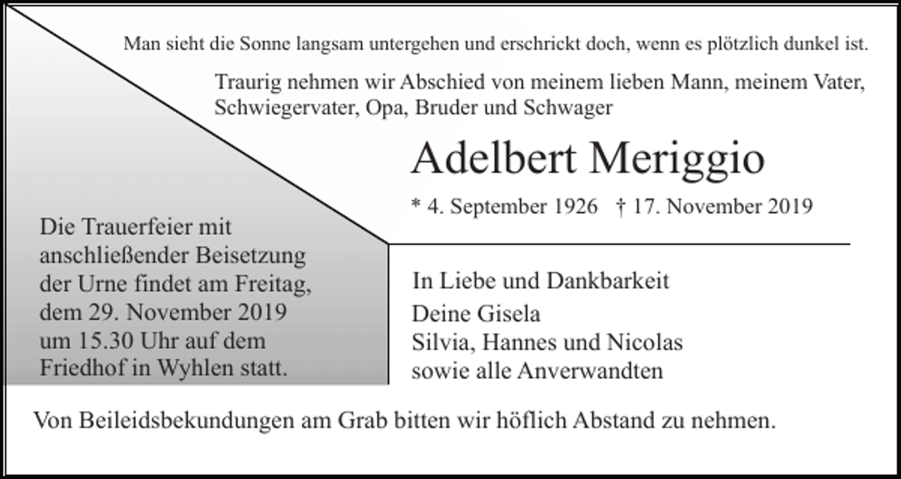 <p>Man sieht die Sonne langsam untergehen und erschrickt doch, wenn es plötzlich dunkel ist.</p><p>Traurig nehmen wir Abschied von meinem lieben Mann, meinem Vater,<br />Schwiegervater, Opa, Bruder und Schwager</p><p>Adelbert Meriggio<br />Die Trauerfeier mit<br />anschließender Beisetzung<br />der Urne findet am Freitag,<br />dem 29. November 2019<br />um 15.30 Uhr auf dem<br />Friedhof in Wyhlen statt.</p><p>* 4. September 1926 † 17. November 2019</p><p>In Liebe und Dankbarkeit<br />Deine Gisela<br />Silvia, Hannes und Nicolas<br />sowie alle Anverwandten</p><p>Von Beileidsbekundungen am Grab bitten wir höflich Abstand zu nehmen.</p>