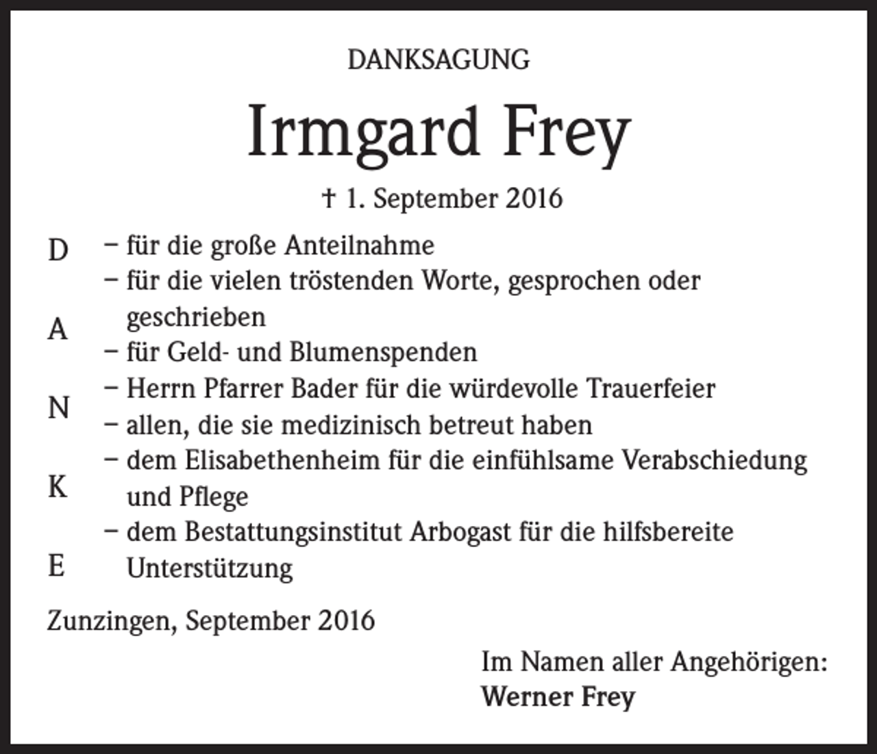 <p>Danksagung</p><p>Irmgard Frey<br />† 1. September 2016</p><p>D<br />A<br />N<br />K<br />E</p><p>– für die große Anteilnahme<br />– für die vielen tröstenden Worte, gesprochen oder<br />geschrieben<br />– für Geld- und Blumenspenden<br />– Herrn Pfarrer Bader für die würdevolle Trauerfeier<br />– allen, die sie medizinisch betreut haben<br />– dem Elisabethenheim für die einfühlsame Verabschiedung<br />und Pflege<br />– dem Bestattungsinstitut Arbogast für die hilfsbereite<br />Unterstützung</p><p>Zunzingen, September 2016<br />Im Namen aller Angehörigen:<br />Werner Frey</p>