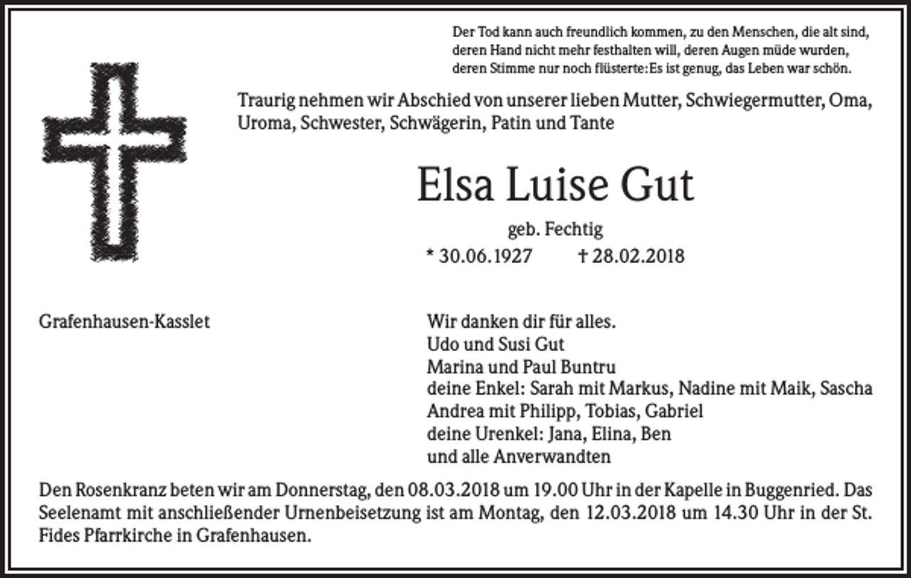 <p>Der Tod kann auch freundlich kommen, zu den Menschen, die alt sind,<br />deren Hand nicht mehr festhalten will, deren Augen müde wurden,<br />deren Stimme nur noch flüsterte:Es ist genug, das Leben war schön.</p><p>Traurig nehmen wir Abschied von unserer lieben Mutter, Schwiegermutter, Oma,<br />Uroma, Schwester, Schwägerin, Patin und Tante</p><p>Elsa Luise Gut<br />geb. Fechtig<br />* 30.06.1927<br />† 28.02.2018<br />Grafenhausen-Kasslet</p><p>Wir danken dir für alles.<br />Udo und Susi Gut<br />Marina und Paul Buntru<br />deine Enkel: Sarah mit Markus, Nadine mit Maik, Sascha<br />Andrea mit Philipp, Tobias, Gabriel<br />deine Urenkel: Jana, Elina, Ben<br />und alle Anverwandten</p><p>Den Rosenkranz beten wir am Donnerstag, den 08.03.2018 um 19.00 Uhr in der Kapelle in Buggenried. Das<br />Seelenamt mit anschließender Urnenbeisetzung ist am Montag, den 12.03.2018 um 14.30 Uhr in der St.<br />Fides Pfarrkirche in Grafenhausen.</p>