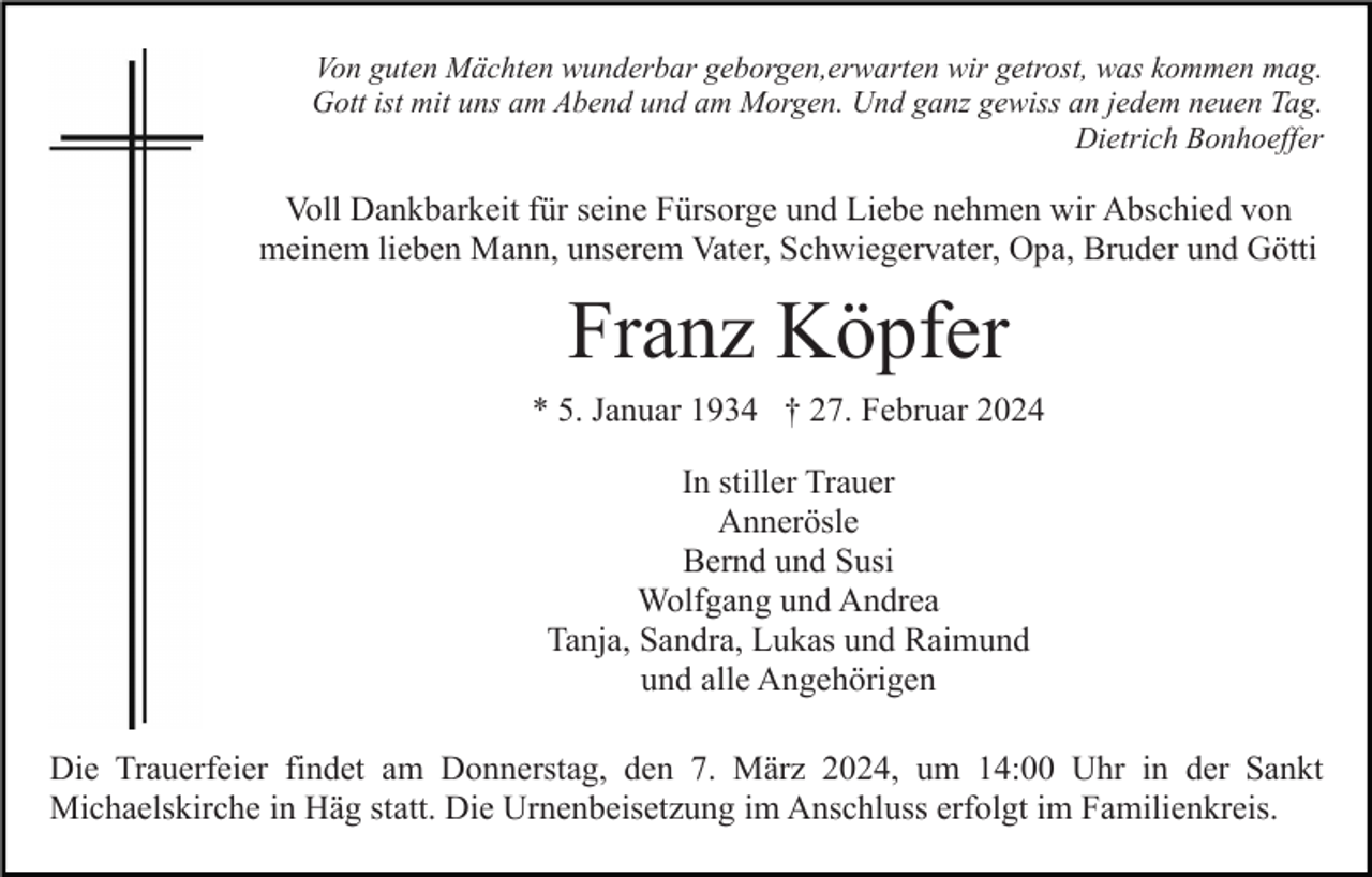 Von guten Mächten wunderbar geborgen, erwarten wir getrost, was kommen mag.
Gott ist mit uns am Abend und am Morgen. Und ganz gewiss an jedem neuen Tag.
Dietrich Bonhoeffer
Voll Dankbarkeit für seine Fürsorge und Liebe nehmen wir Abschied von
meinem lieben Mann, unserem Vater, Schwiegervater, Opa, Bruder und Götti
Franz Köpfer
* 5. Januar 1934 † 27. Februar 2024

In stiller Trauer
Annerösle
Bernd und Susi
Wolfgang und Andrea
Tanja, Sandra, Lukas und Raimund
und alle Angehörigen

Die Trauerfeier findet am Donnerstag, den 7. März 2024, um 14:00 Uhr in der Sankt
Michaelskirche in Häg statt. Die Urnenbeisetzung im Anschluss erfolgt im Familienkreis.