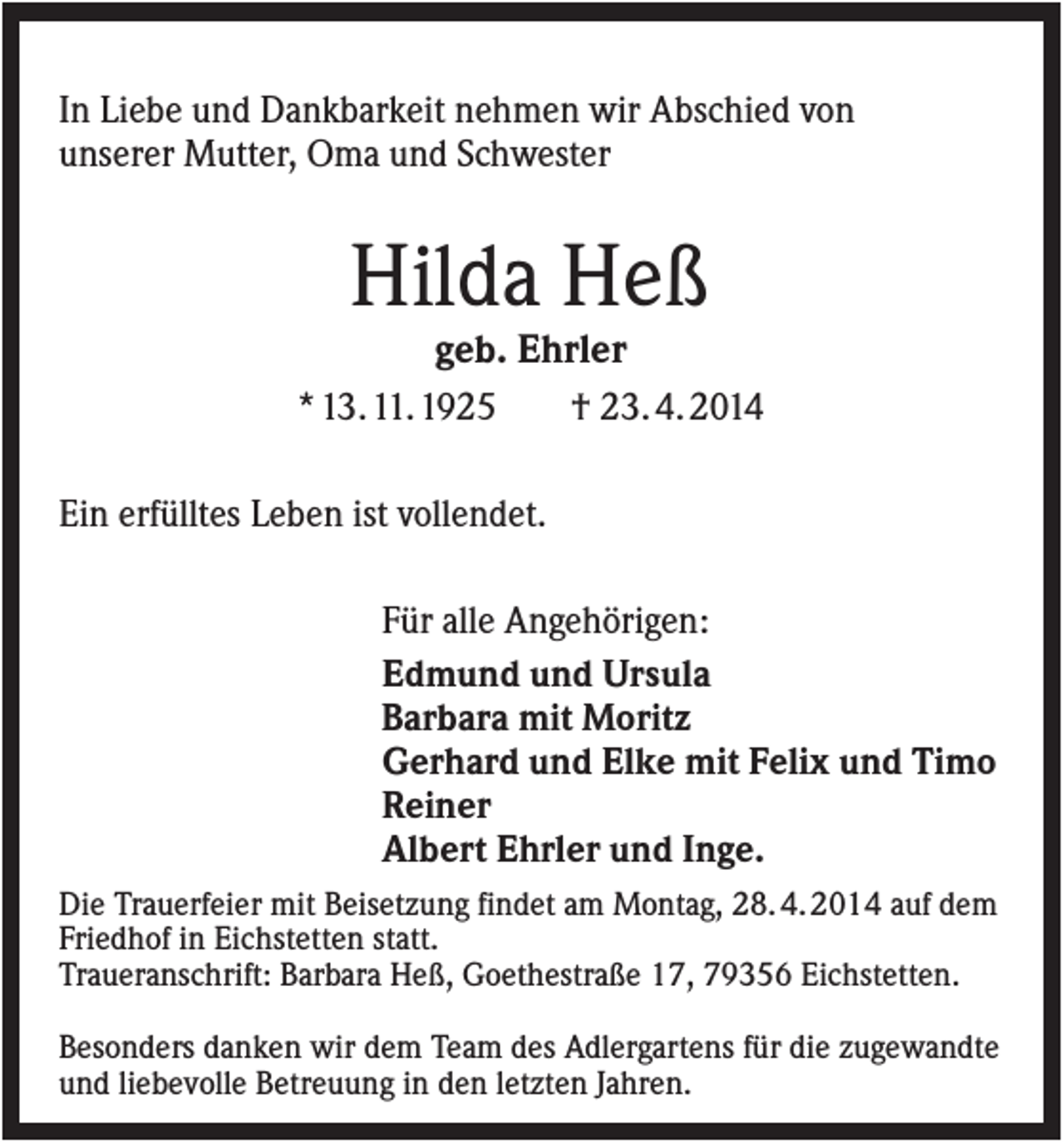 <p>In Liebe und Dankbarkeit nehmen wir Abschied von<br />unserer Mutter, Oma und Schwester</p><p>Hilda Heß<br />geb. Ehrler<br />* 13. 11. 1925<br />† 23. 4. 2014<br />Ein erfülltes Leben ist vollendet.<br />Für alle Angehörigen:<br />Edmund und Ursula<br />Barbara mit Moritz<br />Gerhard und Elke mit Felix und Timo<br />Reiner<br />Albert Ehrler und Inge.<br />Die Trauerfeier mit Beisetzung findet am Montag, 28. 4. 2014 auf dem<br />Friedhof in Eichstetten statt.<br />Traueranschrift: Barbara Heß, Goethestraße 17, 79356 Eichstetten.<br />Besonders danken wir dem Team des Adlergartens für die zugewandte<br />und liebevolle Betreuung in den letzten Jahren.</p>