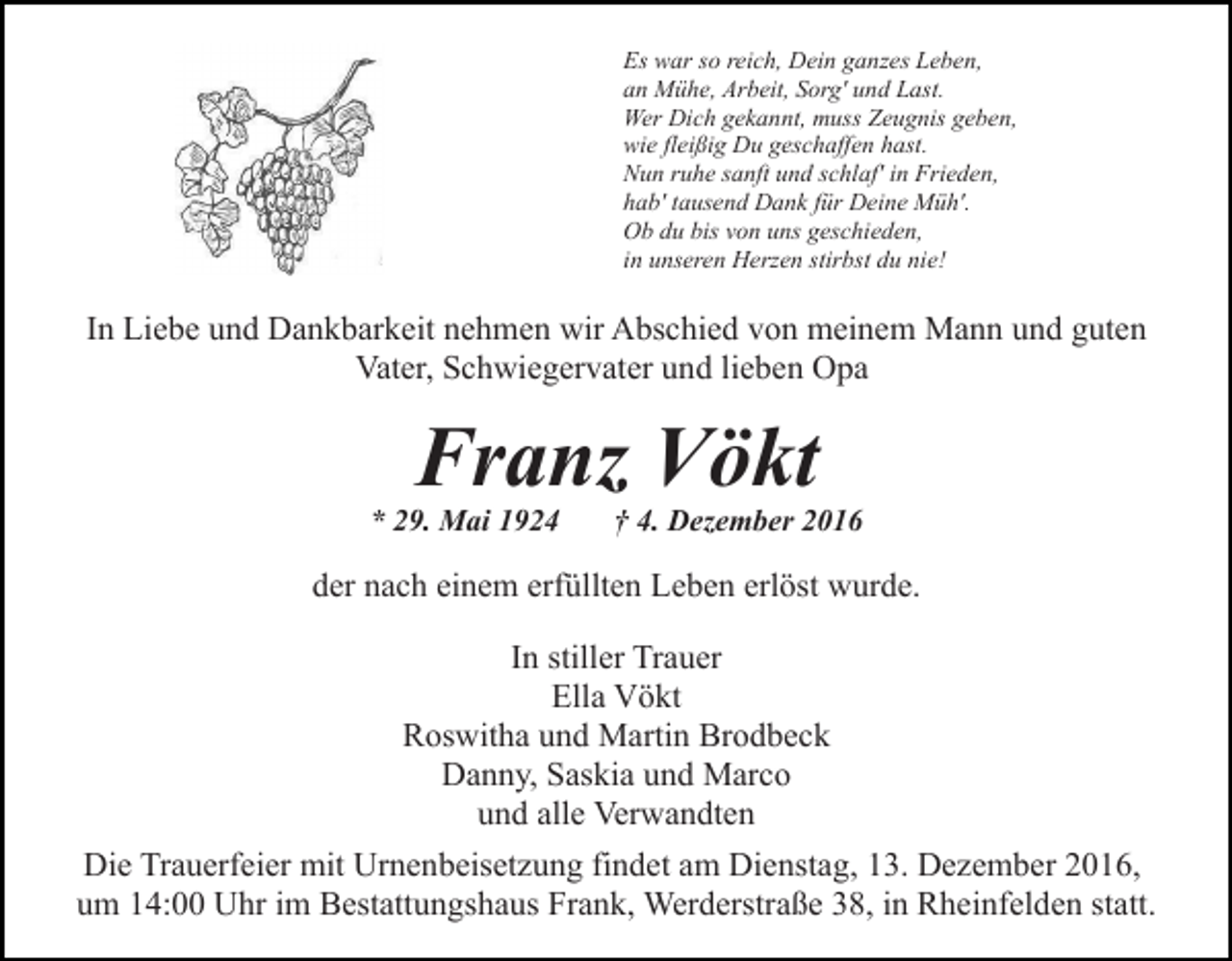 <p>Es war so reich, Dein ganzes Leben,<br />an Mühe, Arbeit, Sorg' und Last.<br />Wer Dich gekannt, muss Zeugnis geben,<br />wie fleißig Du geschaffen hast.<br />Nun ruhe sanft und schlaf' in Frieden,<br />hab' tausend Dank für Deine Müh'.<br />Ob du bis von uns geschieden,<br />in unseren Herzen stirbst du nie!</p><p>In Liebe und Dankbarkeit nehmen wir Abschied von meinem Mann und guten<br />Vater, Schwiegervater und lieben Opa</p><p>Franz Vökt</p><p>* 29. Mai 1924</p><p>† 4. Dezember 2016</p><p>der nach einem erfüllten Leben erlöst wurde.<br />In stiller Trauer<br />Ella Vökt<br />Roswitha und Martin Brodbeck<br />Danny, Saskia und Marco<br />und alle Verwandten<br />Die Trauerfeier mit Urnenbeisetzung findet am Dienstag, 13. Dezember 2016,<br />um 14:00 Uhr im Bestattungshaus Frank, Werderstraße 38, in Rheinfelden statt.</p>
