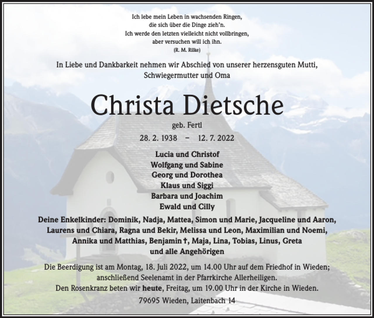 <p>Ich lebe mein Leben in wachsenden Ringen,<br />die sich über die Dinge zieh’n.<br />Ich werde den letzten vielleicht nicht vollbringen,<br />aber versuchen will ich ihn.<br />(R. M. Rilke)</p><p>In Liebe und Dankbarkeit nehmen wir Abschied von unserer herzensguten Mutti,<br />Schwiegermutter und Oma</p><p>Christa Dietsche<br />geb. Fertl</p><p>28. 2. 1938 – 12. 7. 2022<br />Lucia und Christof<br />Wolfgang und Sabine<br />Georg und Dorothea<br />Klaus und Siggi<br />Barbara und Joachim<br />Ewald und Cilly<br />Deine Enkelkinder: Dominik, Nadja, Mattea, Simon und Marie, Jacqueline und Aaron,<br />Laurens und Chiara, Ragna und Bekir, Melissa und Leon, Maximilian und Noemi,<br />Annika und Matthias, Benjamin †, Maja, Lina, Tobias, Linus, Greta<br />und alle Angehörigen<br />Die Beerdigung ist am Montag, 18. Juli 2022, um 14.00 Uhr auf dem Friedhof in Wieden;<br />anschließend Seelenamt in der Pfarrkirche Allerheiligen.<br />Den Rosenkranz beten wir heute, Freitag, um 19.00 Uhr in der Kirche in Wieden.<br />79695 Wieden, Laitenbach 14</p>