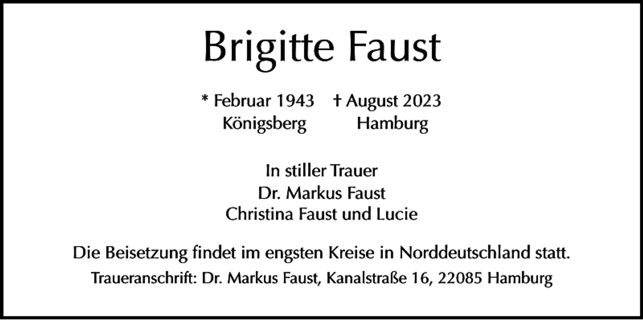<p>Brigitte Faust</p><p>* Februar 1943 † August 2023<br />Königsberg<br />Hamburg<br />In stiller Trauer<br />Dr. Markus Faust<br />Christina Faust und Lucie<br />Die Beisetzung findet im engsten Kreise in Norddeutschland statt.<br />Traueranschrift: Dr. Markus Faust, Kanalstraße 16, 22085 Hamburg</p>