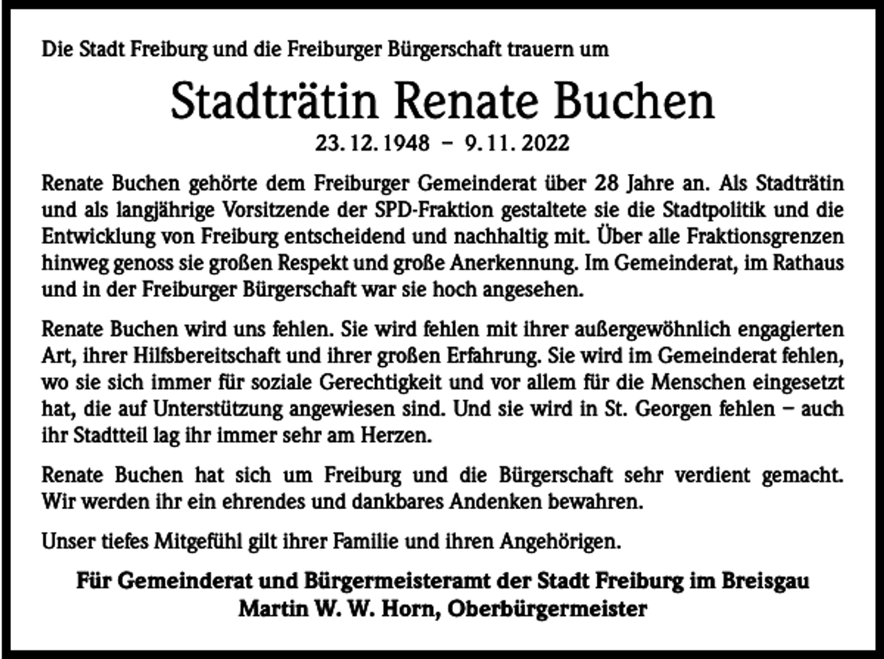 <p>Die Stadt Freiburg und die Freiburger Bürgerschaft trauern um</p><p>Stadträtin Renate Buchen<br />23. 12. 1948 – 9. 11. 2022</p><p>Renate Buchen gehörte dem Freiburger Gemeinderat über 28 Jahre an. Als Stadträtin<br />und als langjährige Vorsitzende der SPD-Fraktion gestaltete sie die Stadtpolitik und die<br />Entwicklung von Freiburg entscheidend und nachhaltig mit. Über alle Fraktionsgrenzen<br />hinweg genoss sie großen Respekt und große Anerkennung. Im Gemeinderat, im Rathaus<br />und in der Freiburger Bürgerschaft war sie hoch angesehen.<br />Renate Buchen wird uns fehlen. Sie wird fehlen mit ihrer außergewöhnlich engagierten<br />Art, ihrer Hilfsbereitschaft und ihrer großen Erfahrung. Sie wird im Gemeinderat fehlen,<br />wo sie sich immer für soziale Gerechtigkeit und vor allem für die Menschen eingesetzt<br />hat, die auf Unterstützung angewiesen sind. Und sie wird in St. Georgen fehlen – auch<br />ihr Stadtteil lag ihr immer sehr am Herzen.<br />Renate Buchen hat sich um Freiburg und die Bürgerschaft sehr verdient gemacht.<br />Wir werden ihr ein ehrendes und dankbares Andenken bewahren.<br />Unser tiefes Mitgefühl gilt ihrer Familie und ihren Angehörigen.</p><p>Für Gemeinderat und Bürgermeisteramt der Stadt Freiburg im Breisgau<br />Martin W. W. Horn, Oberbürgermeister</p>